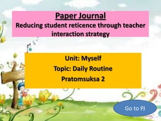 Paper Journal
Reducing student reticence through teacher
            interaction strategy


               Unit: Myself
            Topic: Daily Routine
              Pratomsuksa 2



                                   Go to PJ
 