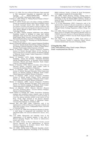 Eng-Hoe Wee Contemporary Issues in the Teaching of PE in Malaysia
DeVries, L.A. (1990). The crisis in Physical Education. Paper presented
at 28th International Convention in conjunction with the
launching of: PPJM-CAHPER-CIDA PROJECT,
26th
-28th
November, Federal Hotel, Kuala Lumpur.
Frederick, F. (1998, February 8). “Making Physical Changes at School.”
Sunday Times, pp. 6-8.
Haslinda, N. (2010). Persepsi guru and pelajar terhadap pendidikan
jasmani dan pemakaian pakaian sukan ketika pendidikan jasmani
di sekolah menengah daerah Johor Bahru Tengah, Johor
[Perceptions of teachers and students on physical education and
the dressing of sport attire during physical education in Central
Johor Bahru]. Bachelor of Sports Science thesis, University of
Technology Malaysia.
Husari, M. (2002). Tinjauan mengenai pelaksanaan mata pelajaran
Pendidikan Jasmani & Kesihatan di empat buah sekolah
kebangsaan dalam daerah Hulu Perak Darul Ridzuan. Latihan
Ilmiah Sarjana Muda. Universiti Teknologi MARA. Bachelor of
Physical Education thesis, University of Technology MARA.
Kang, S. C. (2011, November 27). “Warming up to Physical Education”.
Sunday Star, pp.1 and 3.
Ministry of Education, Malaysia (1982). Laporan Pengajaran Pendidikan
Jasmani di Sekolah-sekolah Daerah Klang, Selangor (Reports on
the teaching of physical education in schools in Klang District,
Selangor). Kuala Lumpur: Federal Inspectors of Schools.
Ministry of Education. (1994/95). Laporan Pengajaran Pendidikan
Jasmani di Sekolah Menengah [Report on the Teaching of
Physical Education in Secondary School]. (In National Language
of Malaysia). Kuala Lumpur: Federal Inspectorate of Schools,
Ministry of Education.
Ministry of Education. (1997). Kajian pengesanan pengajaran
Pendidikan Jasmani dan Kesihatan : Kurikulum Bersepadu
Sekolah Menengah (Research on Secondary School Integrated
Curriculum: Physical and Health Education). Kuala Lumpur:
Centre of Curriculum Development.
Ministry of Education. (1999). Malaysia Secondary School Physical
Education Syllabus, Translation. Kuala Lumpur: Centre of
Curriculum Development, Ministry of Education.
Ministry of Education. (2007). Laporan Pengajaran Pendidikan
Jasmani di Sekolah Menengah [Secondary School Inspectorate
Report]. (In National Language of Malaysia). Kuala Lumpur:
Federal Inspectorate of Schools, Ministry of Education.
Ministry of Education. (2007). Laporan Pengajaran Pendidikan
Jasmani di Sekolah Rendah [Primary School Inspectorate
Report]. (In National Language of Malaysia). Kuala Lumpur:
Federal Inspectorate of Schools, Ministry of Education.
Ministry of Education. (2008). Laporan Pengajaran Pendidikan
Jasmani di Sekolah Menengah [Secondary School Inspectorate
Report]. (In National Language of Malaysia). Kuala Lumpur:
Federal Inspectorate of Schools, Ministry of Education.
Ministry of Education. (2012). Malaysia Education Blueprint
2013-2025: Preliminary Report – Executive Summary. Putrajaya:
Ministry of Education Malaysia.
Noreha Sarkawi & Juslimah Jani. (2009). Pengetahuan kandungan
pedagogi guru pendidikan jasmani tingkatan empat di Daerah
Ulu Kinta, Perak. Prosiding [Pedagogical content knowledge of
Form Four physical education teachers in four districts in Ulu
Kinta, Perak]. Paper presented at the physical education
conference 2009 Malaysia, Faculty of Educational Studies,
University Putra Malaysia. 13-15 February 2009.
Sebastian, Baw Anak Saleh. (2006). Comparative study of the
implementation of Physical Education Programme in Bintulu and
Shah Alam secondary schools. Undergraduate Project, Uiniversiti
of Teknologi MARA.
Tan, S. E., & Lee, F. K. (2004). Reviving physical education in schools:
A small dosage of management and commitment from the
educational leaders. The Journal of Administrative Science, 14(1),
45-52.
Wee, E.H. (2009). Management and leadership issues in the
implementation of an academic program: A case study of
Physical Education Program. The Journal of Administrative
Science, 6(2), 27-45.
Wee, E.H. (2001). Attitude of Physical Education Teachers toward
Physical Education and the Implementation of Physical
Education Programme in Secondary Schools. Ph.D. Thesis,
University of Malaya, Kuala Lumpur.
Wee, E.H. (2006). Staffing issues in Malaysian Secondary schools’
physical education programme. Proceedings of The 3rd National
HRM Conference, Faculty of Human & Social Development,
UUM, Langkawi, Kedah (26-28 November 2006).
Wee, E.H. (2006). Human Resource Training: Training Issues in
Malaysian Secondary Schools Physical Education Programmes.
Proceedings of The 3rd National HRM Conference, Faculty of
Human & Social Development, UUM, Langkawi, Kedah (26-28
November 2006).
Wee E. H., & Raj Subramaniam. (2007). Comparative study of the
implementation of physical education programmes in schools in
Malaysia and the US. Completed research paper for 2007-2008
Fulbright Scholar Exchange Programme at Ithaca College, New
York.
Wee, E.H. (2008). Physical Education in Malaysia: A case study of
fitness activity in secondary school physical education classes. In
UNESCO, Innovative Practices in Physical Education and Sports
in Asia. Bangkok: UNESCO Asia and Pacific Regional Bureau
for Education.
Wee, E.H., Khor, P.W., & Jamatul, S. (2004). Needs analysis of
Physical Education Teachers in Malaysian Primary Schools.
Universiti Internal Grant: Universiti of Teknologi MARA.
 Eng-Hoe Wee, PhD
Tunku Abdul Rahman College, Kuala Lumpur, Malaysia.
Email: weeeh@mail.tarc.edu.my
20
 