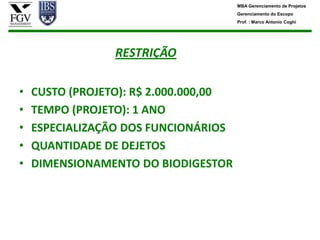 MBA Gerenciamento de Projetos
                                       Gerenciamento do Escopo
                                       Prof. : Marco Antonio Coghi




                 RESTRIÇÃO

•   CUSTO (PROJETO): R$ 2.000.000,00
•   TEMPO (PROJETO): 1 ANO
•   ESPECIALIZAÇÃO DOS FUNCIONÁRIOS
•   QUANTIDADE DE DEJETOS
•   DIMENSIONAMENTO DO BIODIGESTOR
 