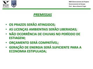 MBA Gerenciamento de Projetos
                                   Gerenciamento do Escopo
                                   Prof. : Marco Antonio Coghi




               PREMISSAS

• OS PRAZOS SERÃO ATINGIDOS;
• AS LICENÇAS AMBIENTAIS SERÃO LIBERADAS;
• NÃO OCORRÊNCIA DE CHUVAS NO PERÍODO DE
  ESTIAGEM;
• ORÇAMENTO SERÁ COMPATÍVEL;
• GERAÇÃO DE ENERGIA SERÁ SUFICIENTE PARA A
  ECONOMIA ESTIPULADA;
 