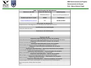 MBA Gerenciamento de Projetos
                                                                          Gerenciamento do Escopo
                                                                          Prof. : Marco Antonio Coghi


                       SM - Solicitação de Mudança
      Número da SM              Data da Abertura          Solicitante

                  2               09/04/2012          Sponsor(Fazendeiro)

  Endereçõ de E-mail                  DDD                     Telefone

 joaquimg2@yahoo.com.br                 31                3536-6787

                              Descrição da Mudança
Implementar o Biodigestor em 14 meses ao invés de 2 meses.

                          Justificativa da Solicitação
Falta de mão de obra

                             Assinatura da Solicitação




                               Parecer do GP
                  Impactos identificados-Escopo do projeto
Extensão de prazo para a entrega do Biodigestor, com menor mão de obra.
                  Impactos identificados-Tempo do projeto
Atraso no prazo de entrega
                   Impactos identificados-Custo do projeto
Diminuição de gastos e maior tempo para orçamento melhor
                Impactos identificados-qualidade do projeto
Aumento da capacidade
          Impactos identificados – Recursos Humanos do projeto
Contratação de MO menor que o previsto
             Impactos identificados – Comunicação do projeto
Maior facilidade e tempo para disseminar informação
                 Impactos identificados – Riscos do projeto
Não atingir a economia proposta devido ao atraso na entrega
               Impactos identificados – Aquisições do projeto
Maior tempo e critério rígido de seleção
             Impactos identificados – Outros projetos correntes
Implantação com maior qualidade em detrimento do tempo gasto

Belo Horizonte, 09 de Abril de 2012
Ass.:
 