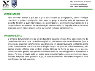 MBA Gerenciamento de Projetos
                                                                          Gerenciamento do Escopo
                                                                          Prof. : Marco Antonio Coghi




BIODIGESTORES
   Para entender melhor o que são e para que servem os biodigestores, vamos começar
   traduzindo a palavra biodigestão: bios, vem do grego e significa vida, já digestione foi
   extraído do latim, e quer dizer digestão ou decomposição. Cientificamente, biodigestão é o
   nome atribuído ao processo de transformação, decomposição ou degradação de substâncias
   orgânicas, sejam elas de origem animal ou vegetal, realizada por seres vivos.


PRINCÍPIO BÁSICO
   O princípio de funcionamento de um biodigestor é bastante simples. Trata-se basicamente de
   uma câmara fechada onde os resíduos orgânicos, são fermentados anaerobiamente (sem a
   presença de oxigênio), transformando esta biomassa em gás combustível e fertilizante. Outro
   ponto positivo deste processo é que o biogás é capaz de produzir, simultaneamente, não
   apenas energia elétrica, mas também energia térmica na forma de água ou ar quente,
   oriunda do calor gerado pelo processo de combustão em motores/geradores convertidos a
   biogás. Por isso, o biogás pode ser usado para alimentar fogões, no aquecimento de água,
   motores, lampiões e em geladeiras a gás, se constituindo numa das fontes energéticas mais
   econômicas e de fácil aquisição.
 