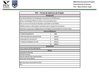 MBA Gerenciamento de Projetos
                                                                                    Gerenciamento do Escopo
                                                                                    Prof. : Marco Antonio Coghi



                         TAP - Termo de Abertura do Projeto
                                           Designação
Eng. Renato Barbosa fica designado como gestor do ECOGÁS para:
Aplicar metodologia PDCA em todos os seus procedimentos;
Gerir os recursos financeiros alocados e aprovados no portifólio;
Habilitar acesso as informações necessárias para a equipe de consultoria;
Empenhar-se para que o Biogás possa ser entregue aos proprietários em doze meses.
                                       Lista de Milstones
• DIMENSIONAMENTO                                 1      MÊS
• IMPLANTAÇÃO DO BIODIGESTOR                      4      MESES
• REDUÇÃO DE 10% EM ATÉ                           4      MESES
• ATINGIR ECONOMIA DE 20%                         3      MESES
                                                 12      MESES
                                           Orçamento
Custo máximo de R$2.000.000,00
                                              Riscos
Legislação Ambiental;
Período Chuvoso;
Falta de mão-de-obra especializada;
Atraso dos fornecedores.

Belo Horizonte, 03 de Abril de 2012
Ass.:
 