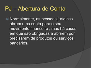 PJ – Abertura de Conta
 Normalmente, as pessoas jurídicas
 abrem uma conta para o seu
 movimento financeiro , mas há casos
 em que são obrigadas a abrirem por
 precisarem de produtos ou serviços
 bancários.
 