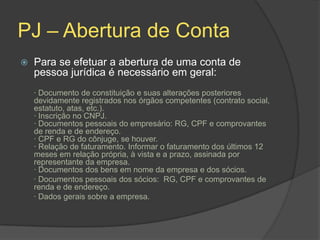PJ – Abertura de Conta
   Para se efetuar a abertura de uma conta de
    pessoa jurídica é necessário em geral:
    · Documento de constituição e suas alterações posteriores
    devidamente registrados nos órgãos competentes (contrato social,
    estatuto, atas, etc.).
    · Inscrição no CNPJ.
    · Documentos pessoais do empresário: RG, CPF e comprovantes
    de renda e de endereço.
    · CPF e RG do cônjuge, se houver.
    · Relação de faturamento. Informar o faturamento dos últimos 12
    meses em relação própria, à vista e a prazo, assinada por
    representante da empresa.
    · Documentos dos bens em nome da empresa e dos sócios.
    · Documentos pessoais dos sócios: RG, CPF e comprovantes de
    renda e de endereço.
    · Dados gerais sobre a empresa.
 