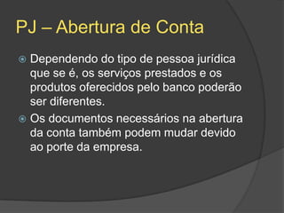 PJ – Abertura de Conta
 Dependendo do tipo de pessoa jurídica
  que se é, os serviços prestados e os
  produtos oferecidos pelo banco poderão
  ser diferentes.
 Os documentos necessários na abertura
  da conta também podem mudar devido
  ao porte da empresa.
 