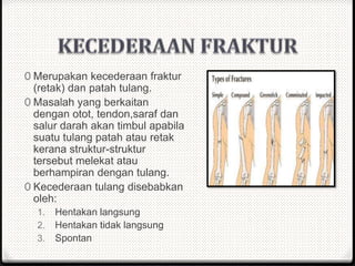 0 Merupakan kecederaan fraktur
(retak) dan patah tulang.
0 Masalah yang berkaitan
dengan otot, tendon,saraf dan
salur darah akan timbul apabila
suatu tulang patah atau retak
kerana struktur-struktur
tersebut melekat atau
berhampiran dengan tulang.
0 Kecederaan tulang disebabkan
oleh:
1. Hentakan langsung
2. Hentakan tidak langsung
3. Spontan
 