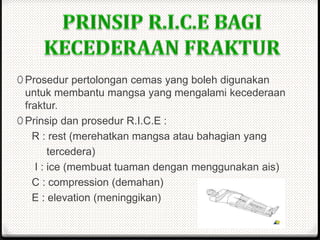 0 Prosedur pertolongan cemas yang boleh digunakan
untuk membantu mangsa yang mengalami kecederaan
fraktur.
0 Prinsip dan prosedur R.I.C.E :
R : rest (merehatkan mangsa atau bahagian yang
tercedera)
I : ice (membuat tuaman dengan menggunakan ais)
C : compression (demahan)
E : elevation (meninggikan)
 