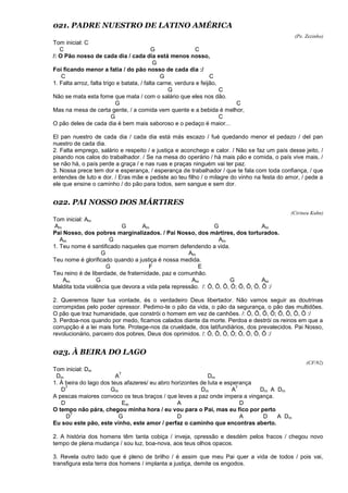 021. PADRE NUESTRO DE LATINO AMÉRICA
(Pe. Zezinho)
Tom inicial: C
C G C
/: O Pão nosso de cada dia / cada dia está menos nosso,
G
Foi ficando menor a fatia / do pão nosso de cada dia :/
C G C
1. Falta arroz, falta trigo e batata, / falta carne, verdura e feijão,
G C
Não se mata esta fome que mata / com o salário que eles nos dão.
G C
Mas na mesa de certa gente, / a comida vem quente e a bebida é melhor,
G C
O pão deles de cada dia é bem mais saboroso e o pedaço é maior...
El pan nuestro de cada dia / cada dia está más escazo / fué quedando menor el pedazo / del pan
nuestro de cada dia.
2. Falta emprego, salário e respeito / e justiça e aconchego e calor. / Não se faz um país desse jeito, /
pisando nos calos do trabalhador. / Se na mesa do operário / há mais pão e comida, o país vive mais, /
se não há, o país perde a graça / e nas ruas e praças ninguém vai ter paz.
3. Nossa prece tem dor e esperança, / esperança de trabalhador / que te fala com toda confiança, / que
entendes de luto e dor. / Eras mãe e pediste ao teu filho / o milagre do vinho na festa do amor, / pede a
ele que ensine o caminho / do pão para todos, sem sangue e sem dor.
022. PAI NOSSO DOS MÁRTIRES
(Cirineu Kuhn)
Tom inicial: Am
Am G Am G Am
Pai Nosso, dos pobres marginalizados. / Pai Nosso, dos mártires, dos torturados.
Am G Am
1. Teu nome é santificado naqueles que morrem defendendo a vida.
G Am
Teu nome é glorificado quando a justiça é nossa medida.
G F E
Teu reino é de liberdade, de fraternidade, paz e comunhão.
Am G Am G Am
Maldita toda violência que devora a vida pela repressão. /: Ô, Ô, Ô, Ô; Ô, Ô, Ô, Ô :/
2. Queremos fazer tua vontade, és o verdadeiro Deus libertador. Não vamos seguir as doutrinas
corrompidas pelo poder opressor. Pedimo-te o pão da vida, o pão da segurança, o pão das multidões.
O pão que traz humanidade, que constrói o homem em vez de canhões. /: Ô, Ô, Ô, Ô; Ô, Ô, Ô, Ô :/
3. Perdoa-nos quando por medo, ficamos calados diante da morte. Perdoa e destrói os reinos em que a
corrupção é a lei mais forte. Protege-nos da crueldade, dos latifundiários, dos prevalecidos. Pai Nosso,
revolucionário, parceiro dos pobres, Deus dos oprimidos. /: Ô, Ô, Ô, Ô; Ô, Ô, Ô, Ô :/
023. À BEIRA DO LAGO
(CF/92)
Tom inicial: Dm
Dm A
7
Dm
1. À beira do lago dos teus afazeres/ eu abro horizontes de luta e esperança
D
7
Gm Dm A
7
Dm A Dm
A pescas maiores convoco os teus braços / que leves a paz onde impera a vingança.
D Em A D
O tempo não pára, chegou minha hora / eu vou para o Pai, mas eu fico por perto
D
7
G D A D A Dm
Eu sou este pão, este vinho, este amor / perfaz o caminho que encontras aberto.
2. A história dos homens têm tanta cobiça / inveja, opressão e desdém pelos fracos / chegou novo
tempo de plena mudança / sou luz, boa-nova, aos teus olhos opacos.
3. Revela outro lado que é pleno de brilho / é assim que meu Pai quer a vida de todos / pois vai,
transfigura esta terra dos homens / implanta a justiça, demite os engodos.
 
