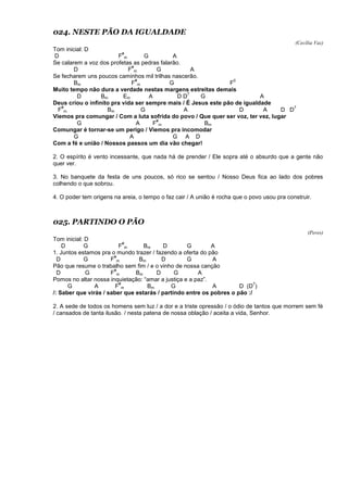 024. NESTE PÃO DA IGUALDADE
(Cecília Vaz)
Tom inicial: D
D F
#
m G A
Se calarem a voz dos profetas as pedras falarão.
D F
#
m G A
Se fecharem uns poucos caminhos mil trilhas nascerão.
Bm F
#
m G F
0
Muito tempo não dura a verdade nestas margens estreitas demais
D Bm Em A D D
7
G A
Deus criou o infinito pra vida ser sempre mais / É Jesus este pão de igualdade
F
#
m Bm G A D A D D
7
Viemos pra comungar / Com a luta sofrida do povo / Que quer ser voz, ter vez, lugar
G A F
#
m Bm
Comungar é tornar-se um perigo / Viemos pra incomodar
G A G A D
Com a fé e união / Nossos passos um dia vão chegar!
2. O espírito é vento incessante, que nada há de prender / Ele sopra até o absurdo que a gente não
quer ver.
3. No banquete da festa de uns poucos, só rico se sentou / Nosso Deus fica ao lado dos pobres
colhendo o que sobrou.
4. O poder tem origens na areia, o tempo o faz cair / A união é rocha que o povo usou pra construir.
025. PARTINDO O PÃO
(Peres)
Tom inicial: D
D G F
#
m Bm D G A
1. Juntos estamos pra o mundo trazer / fazendo a oferta do pão
D G F
#
m Bm D G A
Pão que resume o trabalho sem fim / e o vinho de nossa canção
D G F
#
m Bm D G A
Pomos no altar nossa inquietação: “amar a justiça e a paz”.
G A F
#
m Bm G A D (D
7
)
/: Saber que virás / saber que estarás / partindo entre os pobres o pão :/
2. A sede de todos os homens sem luz / a dor e a triste opressão / o ódio de tantos que morrem sem fé
/ cansados de tanta ilusão. / nesta patena de nossa oblação / aceita a vida, Senhor.
 