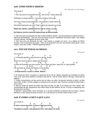 026. COMUNHÃO E MISSÃO
(M. L. Ricciardi e Pe. José Campos)
Tom inicial: F
F Gm C
7
F
1. Vem meu povo ao banquete da vida, / vem provar o sabor deste pão
Gm C
7
F
Partilhado no abraço fraterno / na ternura do Deus Comunhão.
Gm C
7
F
Vem que a mesa já está preparada / vem trajando a veste mais linda
Dm Gm C
7
F
Há irmãos esperando nas ruas / Dizei a todos que aguardo sua vinda.
Gm C
7
F
Nesta ceia, Senhor, partilhamos tua vida no vinho e no pão.
Gm C
7
Gm F
No fraterno convívio seremos testemunhas da Ressurreição.
2. Vem meu povo ao banquete da vida / entoar solidária canção / que aos pequenos e pobres da terra, /
seja força de libertação. / Vem em nome de todos os povos / espoliados da própria nação / das antigas
e novas culturas / vê pegadas de Deus neste chão.
3. Vem meu povo ao banquete da vida / vem buscar a coragem de amar / se a defesa do Reino
tomares / com a vida terás que pagar. / Vem, já vai despontar novo dia / de ciranda e festa geral. / Já se
avista a “terra sem males” / milenar esperança pascal.
027. PÃO EM TODAS AS MESAS
(Zé Vicente)
Tom inicial: D
D A
7
G D
1. A mesa tão grande e vazia de amor e de paz, de paz.
G E
7
A F
#
m
Aonde há o luxo de alguns, alegria não há jamais.
Em A D Bm Em A
7
D D
7
A mesa da Eucaristia nos quer ensinar: que a ordem de Deus, nosso Pai, é o pão partilhar.
G D Bm Em A D D
7
Pão em todas as mesas, da Páscoa a nova certeza.
G D Em D A D
/: A festa haverá, e o povo a cantar. Aleluia :/
2. As forças da morte, a injustiça e a ganância de ter, de ter. Agindo naqueles que impedem ao pobre
viver, viver. Sem terra, trabalho e comida a vida não há - não há. Quem deixa e não age, a festa não vai
celebrar.
3. Irmãos companheiros na luta vamos dar as mãos, as mãos. Na grande corrente do amor, na feliz
comunhão, irmãos. Unindo a peleja e a certeza vamos construir, aqui. Na terra o projeto de Deus todo o
povo a sorrir.
4. Que em todas as mesas de pobre haja festa de pão, de pão. E as mesas dos ricos vazias, sem
concentração de pão. Busquemos aqui nesta mesa do pão redentor do céu. A força e a esperança que
faz todo povo ser Deus.
5. Bendito o ressuscitado, Jesus Vencedor, ô, ô. No pão partilhado a presença ele nos deixou, deixou!
Bendita é a vida nascida de quem arriscou. Ô, ô. Na luta pra ver triunfar neste mundo o amor.
028. É COMO A CHUVA QUE LAVA
(Pe. Zezinho)
Tom inicial: D
D A Em A
7
D
É como a chuva que lava / é como o fogo que arrasa
A G F
#
m Em D
Tua palavra é assim / não passa por mim / sem deixar um sinal.
 