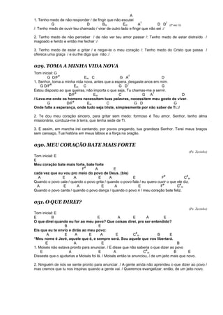 A
1. Tenho medo de não responder / de fingir que não escutei
G D Bm Em A
7
D D
7
(2ª vez: G)
/: Tenho medo de ouvir teu chamado / virar de outro lado e fingir que não sei :/
2. Tenho medo de não perceber / de não ver teu amor passar /: Tenho medo de estar distraído /
magoado e ferido e então me fechar :/
3. Tenho medo de estar a gritar / e negar-te o meu coração /: Tenho medo do Cristo que passa /
oferece uma graça / e eu lhe diga que não :/
029. TOMA A MINHA VIDA NOVA
Tom inicial: G
G D/F
#
Em C G A
7
D
1. Senhor, toma a minha vida nova, antes que a espera, desgaste anos em mim.
G D/F
#
Em C G D
7
G
Estou disposto ao que queiras, não importa o que seja, Tu chamas-me a servir.
D/F
#
Em C G A
7
D
/:Leva-me onde os homens necessitem tuas palavras, necessitem meu gosto de viver.
G D/F
#
Em C G D G
Onde falte a esperança, onde tudo seja triste, simplesmente por não saber de Ti.:/
2. Te dou meu coração sincero, para gritar sem medo: formoso é Teu amor. Senhor, tenho alma
missionária, conduza-me à terra, que tenha sede de Ti.
3. E assim, em marcha irei cantando, por povos pregando, tua grandeza Senhor. Terei meus braços
sem cansaço, Tua história em meus lábios e a força na oração.
030. MEU CORAÇÃO BATE MAIS FORTE
(Pe. Zezinho)
Tom inicial: E
E
Meu coração bate mais forte, bate forte
F
#
A E
cada vez que eu vou pro meio do povo de Deus. (bis)
A E A E A E F
#
C
#
m
Quando o povo cala / quando o povo grita / quando o povo fala / eu quero ouvir o que ele diz.
A E A E A E F
#
C
#
m
Quando o povo canta / quando o povo dança / quando o povo ri / meu coração bate feliz.
031. O QUE DIREI?
(Pe. Zezinho)
Tom inicial: E
E B E A E A E
O que direi quando eu for ao meu povo? Que coisas direi, pra ser entendido?
B E
Eis que eu te envio e dirás ao meu povo:
A E A E A E C
#
m B E
“Meu nome é Javé, aquele que é, e sempre será. Sou aquele que vos libertará.
E A E B
1. Moisés não estava pronto para anunciar. / E disse que não saberia o que dizer ao povo
E A E A C
#
m B E
Disseste que o ajudarias e Moisés foi lá. / Moisés então te anunciou, / de um jeito mais que novo.
2. Ninguém de nós se sente pronto para anunciar. / A gente ainda não aprendeu o que dizer ao povo /
mas cremos que tu nos inspiras quando a gente vai. / Queremos evangelizar, então, de um jeito novo.
 