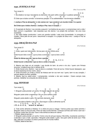 032. JUSTIÇA E PAZ
(Hino Vocacional/96)
Tom inicial: G
G Am D G C G
1. Na cidade e na roça / escutamos os clamores / de quem sofre a injustiça / e padece opressão
G
7
C Cm G D G C G
É Cristo que a todos convida / a tomarmos posição / e na solidariedade / nos tornamos cidadãos.
Am
/: Justiça e Paz se abraçarão / e nós vamos ver / que construir um mundo irmão / é o querer
D C G
De Cristo que a todos chamou / Justiça e Paz: isso é vocação. :/
2. O exemplo do Senhor / nos convida a assumir / na história de seu povo / o compromisso com a vida /
Bem comum e igualdade / são respostas que nós damos / ao projeto tão sonhado / de uma nova
sociedade.
3. De mãos dadas construindo / como em grande mutirão / esta nova humanidade / é conquista, é
missão / Novo jeito de ser povo / assumindo a vocação / é o projeto do Deus vivo: / Justiça e Paz se
abraçarão.
033. ORAÇÃO DA PAZ
(Frei Fabretti)
Tom inicial: D
D Bm G E A
7
1. Cristo, quero ser instrumento / de tua paz e do teu infinito amor.
D Bm G E A
Onde houver ódio e rancor, que eu leve a concórdia, / que eu leve o amor.
G A F
#
m
Onde há ofensa que dói / que eu leve o perdão
G Em A A
7
D Bm G E A
Onde houver a discórdia / que eu leve a união e tua paz.
2. Mesmo que haja um só coração / que duvide do bem, do amor e do céu / quero com firmeza
anunciar / a palavra que traz a clareza da fé.
3. Onde houver erro, Senhor, / que eu leve e a verdade / fruto de tua luz. Onde houver desespero, que
eu leve esperança do teu nome, Jesus.
4. Onde encontrar um irmão a chorar de tristeza sem ter voz nem vez / quero, bem no seu coração, /
semear alegria pra florir gratidão.
5. Mestre, que eu saiba amar, / compreender, consolar e dar sem receber. / Quero sempre mais
perdoar, trabalhar na conquista da vitória da paz.
034. SONHAR
(Frei Fabretti)
Tom inicial: G
G C D C G
1. Ninguém pode prender um sonho / E impedir alguém de sonhar
C D C G
Ninguém pode cortar a esperança / De um povo sofrido a lutar
C D G
Ninguém pode abafar o grito / Do oprimido clamando Javé
C D G
Deus que salva e liberta o seu povo / Que ergue o caído e alimenta sua fé.
C Cm G Em Am D G
/: Ô - ô - ô - ô - ô, la-la-iá la laiá laiá :/
2. Todo sonho alimenta a História / E a vitória do povo a chegar / Vamos juntos que neste caminho /
Ninguém sobra ou fica pra trás / Para ver este mundo florindo / Crianças sorrindo sem fome e sem dor /
É preciso cuidar bem da vida / Que a vida sofrida se eleva em clamor.
/: Ôôôôô, lalaiá la laiá laiá :/
3. Ninguém pode prender um sonho / Como a luz do sol que nasceu / Ele brilha, inventando caminhos /
e desvela o que a noite escondeu / Ninguém pode abafar o grito / De quem sofre de tanto suor / Pelo
pão, pela paz e a justiça / E anda a procura de um mundo melhor.
/: Ôôôôô, lalaiá la laiá laiá :/
 
