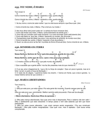 035. TEU NOME, Ó MARIA
(Zé Vicente)
Tom inicial: G
G D
7
G E
7
Am D
7
G
Como é bonito teu nome, ó Maria / cantando a vida, quanta alegria.
D
7
G E
7
D
7
G
Como é bonito teu nome, ó Maria / cantando a vida, quanta alegria.
D
7
G D
7
C (D
7
) G
1. No teu nome o nome de cada mulher / que na vida busca sempre o que Deus quer. (bis)
/: Como é bonito teu rosto, ó Maria, / Paz e ternura, luz irradia :/
2. Nos teus olhos todo jovem pode ver / a certeza do futuro renascer (bis)
/: Como são lindas tuas mãos, ó Maria / porta-estandarte da estrela guia :/
3. Uma mão pra consolar quem está chorando / e a outra encorajar quem está lutando (bis)
/: Como são belos os teus pés, ó Maria / descendo os montes, paz anuncias :/
4. Companheira mais fiel deste meu povo / nos caminhos do amanhã, do mundo novo (bis)
/: Como é bendito teu ventre, ó Maria / trazendo o fruto da profecia :/
5. Quem na vida ao amor se faz fiel / é profeta do Divino Emanuel (bis). Como é bonito te ver, ó Maria.
036. SENHORA DA TERRA
Tom inicial: G
G Em C D G D
7
Nossa Senhora, Senhora da Terra / guia dos pequenos, guarda do meu chão.
G Em C D G
Nossa Senhora, venho aqui de novo, / para o meu povo peço proteção.
Em B
7
Em B
7
Em E
7
1. E mostra a todos os filhos teus / que pelo mundo vão trabalhar,
Am Em B
7
Em E
7
(2ª Vez: D)
/: Que a saudade que a gente sente / nos faz tão presentes mais do que vivendo lá :/
2. E ao seu amor chegaremos lá, / que a fé é a força do coração /: Que um povo é grande, mas só é
forte / se tem no peito a força da libertação :/
3. E neste dia de alegria, / queremos todos nos divertir, /: Vamos em frente, que a luta é grande, / a
nossa história vamos ter que construir. :/
037. MARIA LIBERTADORA
(Bené Tavares)
Tom inicial: Am
Am G F E
1. Olha por este povo, por esta massa / Por esta gente tão inocente / Suando sangue para ter pão
Am G F E Am
Olha por este povo que, caminhando / Melhor caminho está procurando / Para sair da situação.
G F E Am
/: Maria Libertadora, liberta teus filhos da opressão :/
2. Olha pela criança abandonada, Que quer amor mas é desprezada, Para o sistema não tem valor /
Olha o adolescente que está crescendo: O tempo passa e nem está sabendo que tem que haver
participação.
3. Olha por estes jovens alienados / que vivem sempre sendo enganados / Pra que construam
libertação / Olha pela mulher marginalizada / Que quer viver, mas é rejeitada / Que busca ainda
compreensão.
 