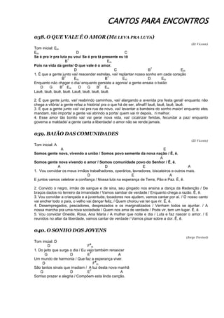 CANTOS PARA ENCONTROS
038. O QUE VALE É O AMOR (ME LEVA PRA LUTA)
(Zé Vicente)
Tom inicial: Em
Em D C
Se é pra ir pra luta eu vou/ Se é pra tá presente eu tô
B
7
Em
Pois na vida da gente/ O que vale é o amor.
D C B
7
Em
1. É que a gente junto vai/ reacender estrelas, vai/ replantar nosso sonho em cada coração
B
7
Em B
7
Em D Em
Enquanto não chegar o dia/ enquanto persiste a agonia/ a gente ensaia o baião
D G B
7
Em D G B
7
Em
Lauê, lauê, lauê, lauê. Lauê, lauê, lauê, lauê.
2. É que gente junto, vai/ reabrindo caminhos, vai/ alargando a avenida pra festa geral/ enquanto não
chega a vitória/ a gente refaz a história/ pra o que há de ser, afinal!/ lauê, lauê, lauê, lauê.
3. É que a gente junto vai/ vai pra rua de novo, vai/ levantar a bandeira do sonho maior/ enquanto eles
mandam, não importa/ a gente vai abrindo a porta/ quem vai rir depois, ri melhor.
4. Esse amor tão bonito vai/ vai gerar nova vida, vai/ cicatrizar feridas, fecundar a paz/ enquanto
governa a maldade/ a gente canta a liberdade/ o amor não se rende jamais.
039. BAIÃO DAS COMUNIDADES
(Zé Vicente)
Tom inicial: A
A E
Somos gente nova, vivendo a união / Somos povo semente da nova nação / Ê, ê.
A
Somos gente nova vivendo o amor / Somos comunidade povo do Senhor / Ê, ê.
A D E A
1. Vou convidar os meus irmãos trabalhadores, operários, lavradores, biscateiros e outros mais.
D E A
E juntos vamos celebrar a confiança / Nossa luta na esperança de Terra, Pão e Paz. Ê, ê.
2. Convido o negro, irmão de sangue e de sina, seu gingado nos ensina a dança da Redenção / De
braços dados no terreiro da irmandade / Vamos sambar de verdade / Enquanto chega a razão. Ê, ê.
3. Vou convidar a criançada e a juventude, tocadores nos ajudem, vamos cantar por aí. / O nosso canto
vai encher todo o país, o velho vai dançar feliz, / Quem chorou vai ter que rir. Ê, ê.
4. Desempregados, pescadores, desprezados e os marginalizados / Venham todos se ajuntar. / A
nossa marcha pra uma nova sociedade / Quem nos ama de verdade / Pode vir, tem um lugar. Ê, ê.
5. Vou convidar Oneide, Rosa, Ana Maria / A mulher que noite e dia / Luta e faz nascer o amor. / E
reunidos no altar da liberdade, vamos cantar de verdade / Vamos pisar sobre a dor. Ê, ê.
040. O SONHO DOS JOVENS
(Jorge Trevisol)
Tom inicial: D
D F
#
m
1. Do jeito que surge o dia / Eu vejo também renascer
G D E
7
A
Um mundo de harmonia / Que faz a esperança viver.
D F
#
m
São tantos sinais que irradiam / A luz desta nova manhã
G D E
7
A
Sorriso prazer e alegria / Compõem esta linda canção.
 