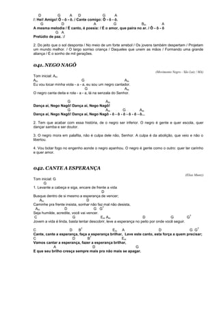 D G A D G A
/: Hei! Amigo! Ô - ô - ô. / Cante comigo: Ô - ô - ô.
G D A G Bm A
A mesma melodia / É canto, é poesia: / É o amor, que paira no ar. / Ô - ô - ô
G A
Prelúdio de paz. :/
2. Do jeito que o sol desponta / No meio de um forte arrebol / Os jovens também despertam / Projetam
um mundo melhor. / O largo sorriso criança / Daqueles que unem as mãos / Formando uma grande
aliança / É o sonho de mil gerações.
041. NEGO NAGÔ
(Movimento Negro - São Luiz / MA)
Tom inicial: Am
Am G Am
Eu vou tocar minha viola - a - a, eu sou um negro cantador.
G Am
O negro canta deita e rola - a - a, lá na senzala do Senhor.
G Am
Dança aí, Nego Nagô! Dança aí, Nego Nagô!
G Am G Am
Dança aí, Nego Nagô! Dança aí, Nego Nagô - ô - ô - ô - ô - ô - ô...
2. Tem que acabar com essa história, de o negro ser inferior. O negro é gente e quer escola, quer
dançar samba e ser doutor.
3. O negro mora em palafita, não é culpa dele não, Senhor. A culpa é da abolição, que veio e não o
libertou.
4. Vou botar fogo no engenho aonde o negro apanhou. O negro é gente como o outro: quer ter carinho
e quer amor.
042. CANTE A ESPERANÇA
(Elias Muniz)
Tom inicial: G
G
1. Levante a cabeça e siga, encare de frente a vida
D
Busque dentro de si mesmo a esperança de vencer;
Am D
Caminhe pra frente insista, sonhar não faz mal não desista,
Am D G G
7
Seja humilde, acredite, você vai vencer.
C G Em Am D G G
7
Jovem a vida é linda, basta tentar descobrir, leve a esperança no peito por onde você seguir.
C D B
7
Em A D G G
7
Cante, cante a esperança, faça a esperança brilhar, Leve este canto, esta força a quem precisar;
C D B
7
Em
Vamos cantar a esperança, fazer a esperança brilhar,
A D G
E que seu brilho cresça sempre mais pra não mais se apagar.
 