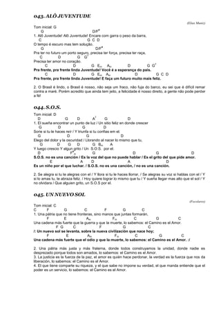 043. ALÔ JUVENTUDE
(Elias Muniz)
Tom inicial: G
G D/F
#
1. Alô Juventude! Alô Juventude! Encare com garra o peso da barra,
C G C D
O tempo é escuro mas tem solução.
G D/F
#
Pra ter no futuro um porto seguro, precisa ter força, precisa ter raça,
C D G G
7
Precisa ter amor no coração.
C D G Em Am D G G
7
Pra frente, pra frente linda Juventude! Você é a esperança do país.
C D G Em Am D G C D
Pra frente, pra frente linda Juventude! E faça um futuro muito mais feliz.
2. O Brasil é lindo, o Brasil é nosso, não seja um fraco, não fuja do barco, eu sei que é difícil remar
contra a maré. Porém acredito que ainda tem jeito, a felicidade é nosso direito, a gente não pode perder
a fé!
044. S.O.S.
Tom inicial: D
D G D A
7
G D
1. El sueña encontrar un punto de luz / Un sitio feliz en donde crescer
G D G D
Sorie si tu le haces reír / Y triunfa si tu confias em el.
G D G D
Elego del dolor y la oscuridad / Llorando al nacer lo mismo que tu,
G D G D G Bm A
Y luego crescio Y algun grito / Un S.O.S. por el.
D F
#
m G D G D
S.O.S. no es una canción / Es la voz del que no puede hablar / Es el grito del que pide amor.
E A D A D
Es un niño por el que luchar. / S.O.S. no es una canción, / no es una canción.
2. Se alegra si tu te alegras con el / Y llora si tu le haces llorrar, / Se alegras su voz si hablas con el / Y
si lo amas tu, te abraza feliz. / Hoy quiere lograr lo mismo que tu / Y sueña llegar mas alto que el sol / Y
no olvidara / Que alguien grito, un S.O.S por el.
045. UN NUEVO SOL
(Focolares)
Tom inicial: C
C F G C F G C
1. Una pátria que no tiene fronteras, sino manos que juntas formarán,
F E Am Fm C G C
Una cadena más fuerte que la guerra y que la muerte, lo sabemos: el Camino es el Amor.
F G C F G C
/: Un nuevo sol se levanta, sobre la nueva civilización que nace hoy;
F E Am Fm C G C
Una cadena más fuerte que el odio y que la muerte, lo sabemos: el Camino es el Amor. :/
2. Una pátria más justa y más fraterna, donde todos construyamos la unidad, donde nadie es
desprezado porque todos son amados, lo sabemos: el Camino es el Amor.
3. La justicia es la fuerza de la paz, el amor es quién hace perdonar, la verdad es la fuerza que nos da
liberación, lo sabemos: el Camino es el Amor.
4. El que tiene comparte su riqueza, y el que sabe no impone su verdad, el que manda entiende que el
poder es un servicio, lo sabemos: el Camino es el Amor.
 