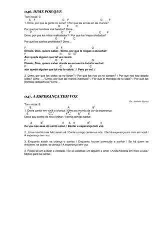 046. DIME POR QUE
Tom inicial: C
C F C F C F
1. Dime, por que la gente no sorie? / Por que las armas en las manos?
G F C
Por que los hombres mal heridos? Dime...
F C F C F
Dime, por que los niños maltratados? / Por que los Viejos olvidados?
G F C
Por que los sueños prohibidos? Dime...
F G F G
Dimelo, Dios, quiero saber. / Dime, por que te niegas a escuchar:
F C G G
7
Aún queda alguien que tal vez rezará.
F G F G
Dimelo, Dios, quiero saber donde se encuentra toda la verdad:
F C G C
aún queda alguien que tal vez lo sabrá. /: Pero yo no! :/
2. Dime, por que los cielos ya no lloran? / Por que los rios ya no cantam? / Por que nos has dejado
solos? Dime ... / Dime, por que las manos inactivas? / Por que el mendigo de la calle? / Por que las
bombas radioactivas? Dime ...
047. A ESPERANÇA TEM VOZ
(Pe. Antônio Maria)
Tom inicial: E
E A B
7
1. Deixe cantar em você a criança / Olhe pro mundo da cor da esperança.
E C
#
m
7
F
#
m
7
B
7
E
Deixe seu sonho de novo brilhar / Venha comigo cantar.
A B
7
E A E B
7
E
Eu vou nas asas do vento veloz. / Cantar a esperança tem voz.
2. Uma manhã mais feliz assim vê / Cante comigo cantemos nós. / Se há esperança em mim em você /
A esperança tem voz.
3. Enquanto existir na criança o sorriso / Enquanto houver juventude a sonhar / Se há quem se
encontre, se aceite, se abraça / A esperança tem voz.
4. Fosse só um a dizer a verdade / Se só existisse um alguém a amar / Ainda haveria em meio à luta /
Motivo para se cantar.
 