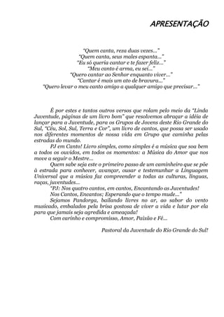 APRESENTAÇÃO
“Quem canta, reza duas vezes...”
“Quem canta, seus males espanta...”
“Eu só queria cantar e te fazer feliz...”
“Meu canto é arma, eu sei...”
“Quero cantar ao Senhor enquanto viver...”
“Cantar é mais um ato de bravura...”
“Quero levar o meu canto amigo a qualquer amigo que precisar...”
É por estes e tantos outros versos que rolam pelo meio da “Linda
Juventude, páginas de um livro bom” que resolvemos abraçar a idéia de
lançar para a Juventude, para os Grupos de Jovens deste Rio Grande do
Sul, “Céu, Sol, Sul, Terra e Cor”, um livro de cantos, que possa ser usado
nos diferentes momentos de nossa vida em Grupo que caminha pelas
estradas do mundo.
PJ em Canto! Livro simples, como simples é a música que soa bem
a todos os ouvidos, em todos os momentos: a Música do Amor que nos
move a seguir o Mestre...
Quem sabe seja este o primeiro passo de um caminheiro que se põe
à estrada para conhecer, avançar, ousar e testemunhar a Linguagem
Universal que a música faz compreender a todas as culturas, línguas,
raças, juventudes...
“PJ: Nos quatro cantos, em cantos, Encantando as Juventudes!
Nos Cantos, Encantos; Esperando que o tempo mude...”
Sejamos Pandorga, bailando livres no ar, ao sabor do vento
musicado, embalados pela brisa gostosa de viver a vida e lutar por ela
para que jamais seja agredida e ameaçada!
Com carinho e compromisso, Amor, Paixão e Fé...
Pastoral da Juventude do Rio Grande do Sul!
 