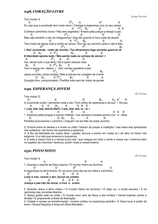 048. CORAÇÃO LIVRE
(Jorge Trevisol)
Tom inicial: A
A F
#
m A A
7
D
Eu vejo que a juventude tem muito amor / Carrega a esperança viva no seu cantar
A F
#
m Bm E A E
Conhece caminhos novos / Não tem segredos / Anseia pela justiça e deseja a paz.
A F
#
m A A
7
D
Mas vejo também a dor da insegurança / Que dói quando é hora certa de decidir
E A F
#
m Bm E A
Tem medo de deixar tudo e então se cansa / Diz não ao caminho certo e não é feliz.
C
#7
F
#
m F
#
Bm
/: Hei! Juventude - rosto do mundo / Teu dinamismo logo encanta quem te vê
D Dm A F
#
m Bm E A
A liberdade aposta tudo / Não perde nada na certeza de vencer :/
A F
#
m A A
7
D
Vai, vende tudo o que tens / Dá a quem precisa mais
Bm E A F
#
m Bm E A
Vem e segue-me depois / Vem comigo espalhar a paz.
C
#7
F
#
m F
#
Bm
Jesus convida, conta contigo / Mas é preciso ter coragem de morrer
D Dm A F
#
m Bm E A
Coração livre, comprometido / Partilha tudo sem ter medo de perder.
049. ESPERANÇA JOVEM
(Zé Vicente)
Tom inicial: D
D G D Bm Em A
7
D
A Juventude unida / clamando noite e dia / Com gritos de esperança e de paz / De paz.
A G D Bm A G A D
/: Laiá, laiá, laiá, laiá-lá (Hei!) / Laiá, laiá, laiá, la - iá :/
D A D G D A D
1. Estamos pelas praças e somos milhões / nos campos e favelas somos mul - ti - dões
G D Bm Em A D
Perdidos procuramos o caminho / ninguém vai ser feliz se andar sozinho.
2. A fome entre os dentes e a morte no chão / fizeram do prazer a maldição / nas mãos dos opressores
nós sofremos / ser livres nós queremos e seremos.
3. A flor da liberdade em nosso olhar / paixão, ternura e sonho em nosso ar / de olho no futuro nós
estamos / é a vida que amamos e buscamos.
4. É esta a nossa hora e o tempo é pra nós / que chegue em todo o canto a nossa voz / miremos bem
no espelho da memória / faremos, jovem, linda a nossa história.
050. POVO NOVO
(Zé Vicente)
Tom inicial: A
A E A
1. Quando o espírito de Deus soprou / O mundo inteiro se iluminou
A
7
D B
7
E
A esperança na terra brotou / E um povo novo deu-se as mãos e caminhou.
E
7
A E D A
Lutar e crer, vencer a dor, louvar ao criador
E A E D E A
Justiça e paz hão de reinar, e viva o a-mor.
2. Quando Jesus a terra visitou / O mundo inteiro se iluminou / O cego viu, o surdo escutou / E os
oprimidos das correntes libertou.
3. Nosso poder está na união / O mundo novo vem de Deus e dos irmãos / Vamos lutando contra a
divisão / E preparando a festa da libertação.
4. Cidade e campo se transformarão / Jovens unidos na esperança gritarão / A força nova é poder do
amor / Nossa fraqueza é força em Deus libertador.
 