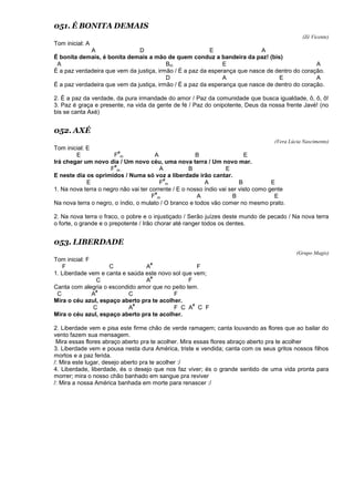 051. É BONITA DEMAIS
(Zé Vicente)
Tom inicial: A
A D E A
É bonita demais, é bonita demais a mão de quem conduz a bandeira da paz! (bis)
A Bm E A
É a paz verdadeira que vem da justiça, irmão / É a paz da esperança que nasce de dentro do coração.
D A E A
É a paz verdadeira que vem da justiça, irmão / É a paz da esperança que nasce de dentro do coração.
2. É a paz da verdade, da pura irmandade do amor / Paz da comunidade que busca igualdade, ô, ô, ô!
3. Paz é graça e presente, na vida da gente de fé / Paz do onipotente, Deus da nossa frente Javé! (no
bis se canta Axé)
052. AXÉ
(Vera Lúcia Nascimento)
Tom inicial: E
E F
#
m A B E
Irá chegar um novo dia / Um novo céu, uma nova terra / Um novo mar.
F
#
m A B E
E neste dia os oprimidos / Numa só voz a liberdade irão cantar.
E F
#
m A B E
1. Na nova terra o negro não vai ter corrente / E o nosso índio vai ser visto como gente
F
#
m A B E
Na nova terra o negro, o índio, o mulato / O branco e todos vão comer no mesmo prato.
2. Na nova terra o fraco, o pobre e o injustiçado / Serão juízes deste mundo de pecado / Na nova terra
o forte, o grande e o prepotente / Irão chorar até ranger todos os dentes.
053. LIBERDADE
(Grupo Magis)
Tom inicial: F
F C A
#
F
1. Liberdade vem e canta e saúda este novo sol que vem;
C A
#
F
Canta com alegria o escondido amor que no peito tem.
C A
#
C F
Mira o céu azul, espaço aberto pra te acolher.
C A
#
F C A
#
C F
Mira o céu azul, espaço aberto pra te acolher.
2. Liberdade vem e pisa este firme chão de verde ramagem; canta louvando as flores que ao bailar do
vento fazem sua mensagem.
Mira essas flores abraço aberto pra te acolher. Mira essas flores abraço aberto pra te acolher
3. Liberdade vem e pousa nesta dura América, triste e vendida; canta com os seus gritos nossos filhos
mortos e a paz ferida.
/: Mira este lugar, desejo aberto pra te acolher :/
4. Liberdade, liberdade, és o desejo que nos faz viver; és o grande sentido de uma vida pronta para
morrer; mira o nosso chão banhado em sangue pra reviver
/: Mira a nossa América banhada em morte para renascer :/
 