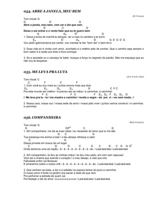 054. ABRE A JANELA, MEU BEM
(Zé Vicente)
Tom inicial: G
G D G
Abre a janela, meu bem, vem ver o dia que vem.
D C G
Deixa o sol entrar e o vento falar que eu te quero bem
G Am D
7
G
1. Deixa a brisa da manhã te abraçar, ver a rosa no canteiro a te sorrir.
Em D Am D G D G D G
Vou pedir galo/campina pra cantar, vou mandar te dar “bom dia” o bem-te-vi.
2. Essa vida só é vivida com amor, acordado é o melhor jeito de sonhar. Que o carinho seja sempre o
bom sabor e a razão pra toda a hora começar.
3. Se a saudade ou o cansaço te bater, busque a força no segredo da paixão. Não me esqueça que eu
não vou te esquecer.
055. ME LEVA PRA LUTA
(José Carlos Sala)
Tom inicial: C
C F C F
1. Com você eu sou mais eu / juntos somos mais que dois
Dm Em Dm Em G C F C
Pra este mundo ser melhor / é preciso dar as mãos / e caminhar, e caminhar.
F C F C F Em Dm F Em Dm G
/: Me leva pra lu - ta / me mostra o caminho / revela o segre - do pra vi - ver sem medo. :/
2. Nossa cara, nossa voz / nossa sede de amor / nosso jeito viver / juntos vamos construir / e caminhar,
e caminhar.
056. COMPANHEIRA
(Babi Fonteles)
Tom inicial: G
G D/F
#
C G
1. Ah! companheira, me dá as tuas mãos / eu necessito do amor que tu me dás
D C G
Tua presença me anima a lutar / o teu abraço refresca o calor
C G
Dessa jornada em busca de um lugar
C G D C G C D C D G D
7
Onde seremos uma só nação - ã - ã - ã - ã - ã - ã - ã - ã - ão. / Laiá-laiá-laiá / Laiá-laiá-laiá.
2. Ah! companheiro, te dou as minhas mãos / te dou meu peito, em mim vem repousar
Vem ser a chama que acende o coração / o meu desejo, a vida que virá
Felicidade enfim vai florescer
E amaremos sobre o nosso chã - ã - ã - ã - ã - ã - ã - ã - ã - ão. / Laiá-laiá-laiá / Laiá-laiá-laiá.
3. Que venham as lutas, a dor e a solidão/ os passos lentos do povo a caminhar
O nosso amor é fonte no jardim/ pra saciar a sede de que vem
Pra perfumar a estrada de quem vai
Pra festejar o dia do amor -o-o-o-o-o-o-o-o-or / Laiá-laiá-laiá / Laiá-laiá-laiá.
 