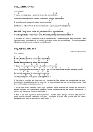 063. JEITO JOVEM
Tom inicial: C
C F G
7
1. Mexer com os grupos, / aproximar jovens das comunidades,
C
Conscientizando de nossos valores, / dos nossos anseios, de liberdade,
F G
7
E sendo fermento de transformação, luz na escuridão.
C
Sendo sal na vida, servindo de chama / trazendo a esperança por muitos perdida.
F C G C
Laiá, laiá! Taí na nossa frente. Um mundo melhor, e bem diferente.
F C G C
/: Será organizado, vai ser nosso jeito. Trazendo pra roça os nossos direitos. :/
2. No plano de Cristo / o jovem tem força de transformação. / Será missionário, será um profeta / serás
Jeremias contra a opressão. / E se reúnem em grupos jovens nas comunidades. / E organizados assim
vão buscando / sonhando, contando com a liberdade.
064. QUEM SOU EU?
(Zé Martins e Babi Fonteles)
Tom inicial: C
G F C G C
Ê-ê-ê-ê, Gente Jovem / a nossa força faz mudar;
G F C G C
Ê-ê-ê-ê, Gente Jovem / o nosso dia vai chegar.
C G C F C
1. Quem sou eu, quem somos nós, / de pé firme, mão na mão
F E
7
Am C D
7
G C G C F C
Sou o jovem brasileiro da cidade e do sertão, / que na fábrica trabalha e também plantando o chão
F E
7
Am C D
7
G
Eu sou todo esperança de este mundo transformar
F E
7
Am C G C
/: Em lugar de gente unida, gente unida a partilhar. :/
2. Sei olhar o mundo e ver nele muita cor / também sei falar da vida, sei também falar de amor /
acredito com firmeza que se tem de caminhar / ao encontro desse dia que vem vindo pra mudar /: toda
terra em terra boa, paraíso de se amar. :/
3. Eu sei olhar a vida, descobri o meu lugar / aprendi a plantar as flores que insistem em perfumar / a
estrada de quem luta, nossa gente a pelejar / contra toda injustiça dos que querem desmanchar /: a
certeza que plantamos, nosso dia vai chegar. :/
4. Mas eu sei olhar o jovem e chamar pra união / acordar todo o desejo, convocar todas as mãos /
reunir nossos caminhos, despertar o coração / na alegria de quem sabe que se pode ser irmão /:
semeando nova história, novo tempo, outra nação. :/
 