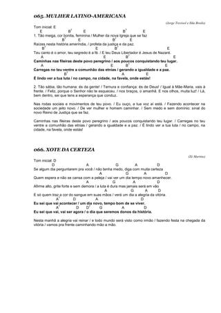 065. MULHER LATINO-AMERICANA
(Jorge Trevisol e Ilda Broilo)
Tom inicial: E
E B
7
E B
7
E
1. Tão meiga, cor bonita, feminina / Mulher da nova Igreja que se faz
B
7
E B
7
E
Raízes nesta história ameríndia, / profeta da justiça e da paz.
B
7
E B
7
E
Teu canto é o amor, teu segredo é a fé. / E teu Deus Libertador é Jesus de Nazaré.
A E B
7
E
Caminhas nas fileiras deste povo peregrino / aos poucos conquistando teu lugar.
A E B
7
E
Carregas no teu ventre a comunhão das etnias / gerando a igualdade e a paz.
B
7
A E
É lindo ver a tua luta / no campo, na cidade, na favela, onde estás!
2. Tão sábia, tão humana: és da gente! / Ternura e confiança: és de Deus! / Igual à Mãe-Maria, vais à
frente. / Feliz, porque o Senhor não te esqueceu. / nos braços, o amanhã. E nos olhos, muita luz! / Lá,
bem dentro, sei que tens a esperança que conduz.
Nas rodas sociais e movimentos de teu povo. / Eu ouço, a tua voz aí está. / Fazendo acontecer na
sociedade um jeito novo. / De ver mulher e homem caminhar. / Sem medo e sem domínio: sinal do
novo Reino de Justiça que se faz.
Caminhas nas fileiras deste povo peregrino / aos poucos conquistando teu lugar. / Carregas no teu
ventre a comunhão das etnias / gerando a igualdade e a paz. / É lindo ver a tua luta / no campo, na
cidade, na favela, onde estás!
066. XOTE DA CERTEZA
(Zé Martins)
Tom inicial: D
D A G A D
Se algum dia perguntarem pra você / não tenha medo, diga com muita certeza
A G A D
Quem espera e não se cansa com a peleja / vai ver um dia tempo novo amanhecer.
A G A D
Afirme alto, grite forte e sem demora / a luta é dura mas jamais será em vão
A G A D
E só quem traz a cor do sangue em suas mãos / verá um dia a alegria da vitória.
A
7
D A D
Eu sei que vai acontecer / um dia novo, tempo bom de se viver.
A
7
D D
7
G A D
Eu sei que vai, vai ser agora / o dia que seremos donos da história.
Nesta manhã a alegria vai reinar / e todo mundo será visto como irmão / fazendo festa na chegada da
vitória / vamos pra frente caminhando mão a mão.
 