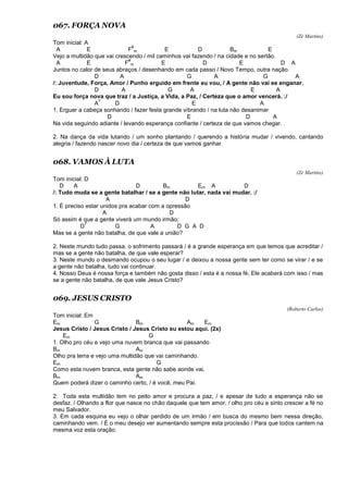067. FORÇA NOVA
(Zé Martins)
Tom inicial: A
A E F
#
m E D Bm E
Vejo a multidão que vai crescendo / mil caminhos vai fazendo / na cidade e no sertão.
A E F
#
m E D E D A
Juntos no calor de seus abraços / desenhando em cada passo / Novo Tempo, outra nação.
D A G A G A
/: Juventude, Força, Amor / Punho erguido em frente eu vou, / A gente não vai se enganar.
D A G A E A
Eu sou força nova que traz / a Justiça, a Vida, a Paz, / Certeza que o amor vencerá. :/
A
7
D E A
1. Erguer a cabeça sonhando / fazer festa grande vibrando / na luta não desanimar
D E D A
Na vida seguindo adiante / levando esperança confiante / certeza de que vamos chegar.
2. Na dança da vida lutando / um sonho plantando / querendo a história mudar / vivendo, cantando
alegria / fazendo nascer novo dia / certeza de que vamos ganhar.
068. VAMOS À LUTA
(Zé Martins)
Tom inicial: D
D A D Bm Em A D
/: Tudo muda se a gente batalhar / se a gente não lutar, nada vai mudar. :/
A D
1. É preciso estar unidos pra acabar com a opressão
A D
Só assim é que a gente viverá um mundo irmão;
D
7
G A D G A D
Mas se a gente não batalha, de que vale a união?
2. Neste mundo tudo passa, o sofrimento passará / é a grande esperança em que temos que acreditar /
mas se a gente não batalha, de que vale esperar?
3. Neste mundo o desmando ocupou o seu lugar / e deixou a nossa gente sem ter como se virar / e se
a gente não batalha, tudo vai continuar.
4. Nosso Deus é nossa força e também não gosta disso / esta é a nossa fé, Ele acabará com isso / mas
se a gente não batalha, de que vale Jesus Cristo?
069. JESUS CRISTO
(Roberto Carlos)
Tom inicial: Em
Em G Bm Am Em
Jesus Cristo / Jesus Cristo / Jesus Cristo eu estou aqui. (2x)
Em G
1. Olho pro céu e vejo uma nuvem branca que vai passando
Bm Am
Olho pra terra e vejo uma multidão que vai caminhando.
Em G
Como esta nuvem branca, esta gente não sabe aonde vai,
Bm Am
Quem poderá dizer o caminho certo, / é você, meu Pai.
2. Toda esta multidão tem no peito amor e procura a paz, / e apesar de tudo a esperança não se
desfaz. / Olhando a flor que nasce no chão daquele que tem amor, / olho pro céu e sinto crescer a fé no
meu Salvador.
3. Em cada esquina eu vejo o olhar perdido de um irmão / em busca do mesmo bem nessa direção,
caminhando vem. / É o meu desejo ver aumentando sempre esta procissão / Para que todos cantem na
mesma voz esta oração.
 