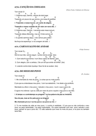 070. CANÇÃO DA CHEGADA
(Flávio Frala e Valdomiro de Oliveira)
Tom inicial: D
D A D G
1. Estamos aqui, Senhor, viemos de todo lugar.
A D A D
Trazendo um pouco do que somos, pra nossa fé partilhar.
D
7
G A Bm
/: Trazendo o nosso louvor, um canto de alegria.
G A D
Trazendo a nossa vontade de ver raiar um novo dia. :/
D A D G
2. Estamos aqui, Senhor, / cercando esta mesa comum,
A D A D
Trazendo idéias diferentes, mas em Cristo somos um
D
7
G A Bm
/: E quando sairmos daqui, / nós vamos para voltar /
G A D
Na força da esperança / e na coragem de lutar. :/
071. CARNAVALITO DE ANDAR
(Felipe Zenteno)
Tom inicial: Em
Em C Am B
7
Em
Dá-me tua mão, vamos seguir, / juntos iremos andar. (bis)
G Am B
7
Em
1. Com toda fé que temos / num Deus capaz de libertar. (bis)
G Am B
7
Em
2. Com alegria, com a certeza, / De um sol que ainda vai brilhar. (bis)
3. Lutando contra toda injustiça / Que há de se acabar. (bis)
072. DO MEIO DO POVO
(Pe. Zezinho)
Tom inicial: G
G D
7
G
1. Me chamaste do meio do povo, / a coisa que eu mais queria.
D
7
G C
E pra que eu entendesse meu povo, / com tua sabedoria, / me deste uma profecia.
G
Mandaste eu olhar o meu povo, / estudar o meu povo, / ouvir o que o povo diz.
Am D
7
G
E agora me ordenas / que eu volte pro meio do povo e ajude o meu povo a ser feliz.
Am D
7
G
/: A tempo e a contratempo eu pregarei / na tua palavra de paz eu insistirei.
C
Sou de paz, mas se for pelo povo eu brigarei
G D
7
G
Me chamaste pra eu ir ao teu povo e ao povo eu irei. :/
2. Tu me mandas de volta ao meu povo, / o sonho é realidade. / E pra que eu não confunda o meu
povo, eu peço serenidade, / eu peço maturidade. / Eu quero aprender com meu povo, estudar o meu
povo, pensar no que o povo diz. / E volto sabendo que vives no meio do povo, e no povo eu também
serei feliz.
 