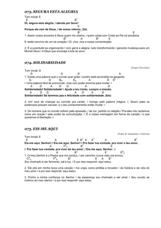 073. SEGURA ESTA ALEGRIA
Tom inicial: E
E B
7
Oi, segura esta alegria, / atenda por favor!
E
Porque ela vem de Deus, / de nosso interior. (2x)
B
7
E
1. Assim nosso encontro é Deus quem me chama, / quem canta com Cristo ao Pai só proclama
B
7
A B
7
E
E neste convívio de um só coração / Oi, viva, viva a nossa concentração.
2. É a juventude se organizando / com garra e alegria, tudo transformando / gerando mudança para um
Mundo Novo / é Deus que encoraja a luta do povo.
074. SOLIDARIEDADE
(Grupo Chocolate)
Tom inicial: D
D G D A
1. Existe uma palavra que o mundo quer gritar / porém está escondida na garganta.
G D Bm Em A D D
7
/: Uma palavra fácil de pronunciar, mas com poder enorme para mudar :/
A D A D G A D
Solidariedade! Solidariedade! / Ajuda a teu irmão, cumpre a missão.
A D G A D A D
Solidariedade! Só teremos paz e felicidade com solidariedade. (bis)
2. Um coro de crianças eu convido pra cantar, / comigo esta palavra mágica. /: Quem sabe os
poderosos possam escutar, e o seu comportamento então mudar :/
3. Os homens que no mundo sofrem pela opressão, / de cor, partido ou religião / Pra eles nós cantamos
como em oração / pelo poder da comunicação. /: É a nossa mensagem em forma de canção / o que
queremos é libertação :/.
075. EIS-ME AQUI
(Pedro B. Guimarães e Fabretti)
Tom inicial: E
E A E B
7
E E
7
A B
7
Eis-me aqui, Senhor! / Eis-me aqui, Senhor! / Pra fazer tua vontade, pra viver o teu amor,
A F
#
m B
7
E
/: Pra fazer tua vontade, pra viver do teu amor, / Eis-me aqui, Senhor. :/
A B
7
E G
#
m
1. O meu Senhor é o Pastor que me conduz, / por caminho nunca visto me enviou.
C
#
m F
#
m B
7
E A B
7
Sou chamado a ser fermento, sal e luz. / E por isso respondi: aqui estou.
2. Ele pôs em minha boca uma canção / me ungiu como profeta e trovador / da história e da vida do
meu povo / e por isso respondi: aqui estou.
3. Ponho a minha confiança no Senhor / da esperança sou chamado a ser sinal. / Seu ouvido se
inclinou ao meu clamor / e por isso respondi: aqui estou.
 