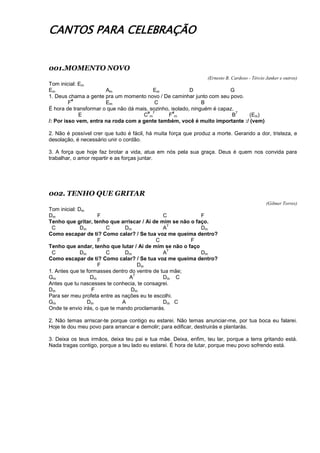 CANTOS PARA CELEBRAÇÃO
001.MOMENTO NOVO
(Ernesto B. Cardoso - Tércio Janker e outros)
Tom inicial: Em
Em Am Em D G
1. Deus chama a gente pra um momento novo / De caminhar junto com seu povo.
F
#
Em C B
É hora de transformar o que não dá mais, sozinho, isolado, ninguém é capaz.
E C
#
m
7
F
#
m B
7
(Em)
/: Por isso vem, entra na roda com a gente também, você é muito importante :/ (vem)
2. Não é possível crer que tudo é fácil, há muita força que produz a morte. Gerando a dor, tristeza, e
desolação, é necessário unir o cordão.
3. A força que hoje faz brotar a vida, atua em nós pela sua graça. Deus é quem nos convida para
trabalhar, o amor repartir e as forças juntar.
002. TENHO QUE GRITAR
(Gilmer Torres)
Tom inicial: Dm
Dm F C F
Tenho que gritar, tenho que arriscar / Ai de mim se não o faço.
C Dm C Dm A
7
Dm
Como escapar de ti? Como calar? / Se tua voz me queima dentro?
F C F
Tenho que andar, tenho que lutar / Ai de mim se não o faço
C Dm C Dm A
7
Dm
Como escapar de ti? Como calar? / Se tua voz me queima dentro?
F Dm
1. Antes que te formasses dentro do ventre de tua mãe;
Gm Dm A
7
Dm C
Antes que tu nascesses te conhecia, te consagrei.
Dm F Dm
Para ser meu profeta entre as nações eu te escolhi.
Gm Dm A Dm C
Onde te envio irás, o que te mando proclamarás.
2. Não temas arriscar-te porque contigo eu estarei. Não temas anunciar-me, por tua boca eu falarei.
Hoje te dou meu povo para arrancar e demolir; para edificar, destruirás e plantarás.
3. Deixa os teus irmãos, deixa teu pai e tua mãe. Deixa, enfim, teu lar, porque a terra gritando está.
Nada tragas contigo, porque a teu lado eu estarei. É hora de lutar, porque meu povo sofrendo está.
 
