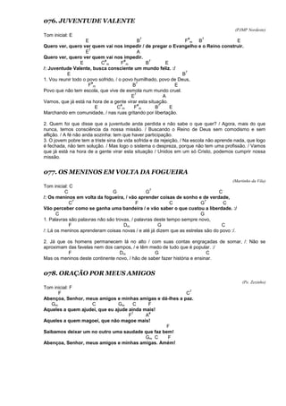 076. JUVENTUDE VALENTE
(PJMP Nordeste)
Tom inicial: E
E B
7
F
#
m B
7
E
Quero ver, quero ver quem vai nos impedir / de pregar o Evangelho e o Reino construir.
E
7
A
Quero ver, quero ver quem vai nos impedir.
E C
#
m F
#
m B
7
E
/: Juventude Valente, busca consciente um mundo feliz. :/
E B
7
1. Vou reunir todo o povo sofrido, / o povo humilhado, povo de Deus,
F
#
m B
7
E
Povo que não tem escola, que vive de esmola num mundo cruel.
E
7
A
Vamos, que já está na hora de a gente virar esta situação.
E C
#
m F
#
m B
7
E
Marchando em comunidade, / nas ruas gritando por libertação.
2. Quem foi que disse que a juventude anda perdida e não sabe o que quer? / Agora, mais do que
nunca, temos consciência da nossa missão. / Buscando o Reino de Deus sem comodismo e sem
aflição. / A fé não anda sozinha: tem que haver participação.
3. O jovem pobre tem a triste sina da vida sofrida e da rejeição, / Na escola não aprende nada, que logo
é fechada, não tem solução. / Mas logo o sistema o despreza, porque não tem uma profissão. / Vamos
que já está na hora de a gente virar esta situação / Unidos em um só Cristo, podemos cumprir nossa
missão.
077. OS MENINOS EM VOLTA DA FOGUEIRA
(Martinho da Vila)
Tom inicial: C
C G G
7
C
/: Os meninos em volta da fogueira, / vão aprender coisas de sonho e de verdade,
C
7
F C G
7
C
Vão perceber como se ganha uma bandeira / e vão saber o que custou a liberdade. :/
C G
1. Palavras são palavras não são trovas, / palavras deste tempo sempre novo,
F Dm G C
/: Lá os meninos aprenderam coisas novas / e até já dizem que as estrelas são do povo :/.
2. Já que os homens permanecem lá no alto / com suas contas engraçadas de somar, /: Não se
aproximam das favelas nem dos campos, / e têm medo de tudo que é popular. :/
F Dm G C
Mas os meninos deste continente novo, / hão de saber fazer história e ensinar.
078. ORAÇÃO POR MEUS AMIGOS
(Pe. Zezinho)
Tom inicial: F
F C
7
Abençoa, Senhor, meus amigos e minhas amigas e dá-lhes a paz.
Gm C Gm C F
Aqueles a quem ajudei, que eu ajude ainda mais!
F
7
A
#
Aqueles a quem magoei, que não magoe mais!
F
Saibamos deixar um no outro uma saudade que faz bem!
Gm C F
Abençoa, Senhor, meus amigos e minhas amigas. Amém!
 