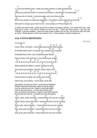 F A
#
1. Luzes que brilham juntas, / velas que juntas queimam no altar da esperança
Gm C Gm C F C
Trilhos que juntos percorrem os mesmos dormentes / e vão terminar no mesmo lugar.
F A
#
Aves que vão em bando, / verso que segue verso nas rimas da vida,
Gm C Gm C F C
Barcos que singram os mares até separados, / mas sabem o porto onde vão se encontrar.
A
#
F A
#
C F
São assim os amigos que a vida me deu: / meus amigos e minhas amigas e eu.
2. Gente que sonha junto, / gente que brinca e briga e se zanga e perdoa. / Um sentimento forte, mais
forte que a morte, / nos faz ser amigos no riso e na dor. / Vidas que fluem juntas, / rios que não
confluem, mas vão paralelos, / aves que voam juntas e sabem que um dia, / por força da vida, não mais
se verão. / Resta apenas o sonho que a gente viveu: / meus amigos e minhas amigas e eu.
079. CANTA MENINADA
(Zé Vicente)
Tom inicial: D
D A D G A D
Canta, canta, meninada, / canta alegre esta canção (esta canção);
A D A D
No embalo deste canto / vai dançar meu coração (meu coração)!
A D
Criançada faça a roda, / que a esperança quer dançar;
A D
Vão em frente, abrir caminhos, / nova história quer chegar.
D G D A D
/: Lá, lá, lá, lá, lá, lá, lá, lá, lá, / Lá, lá, lá, lá, lá, lá, lá, lá, lá :/
A D
Batam palmas pra alegria, / cantem cantigas de amor;
A D
Uma sorriso pra amizade, / dancem, pisem sobre a dor!
D G D A D
/: Lá, lá, lá, lá, lá, lá, lá, lá, lá, / Lá, lá, lá, lá, lá, lá, lá, lá, lá :/
A D
Vamos chamar a justiça / pra entrar neste cordão;
A D
Cada mesa, com certeza, / vai ter festa, vai ter pão.
Vão plantar, de porta em porta, / sementes de liberdade;
Pichem frases bem teimosas / pelos muros da cidade.
Com as cores do arco-íris, / façam o mais lindo balão;
Cada noite mais escura, / vai ser noite de São João.
Com os sonhos mais bonitos, / façam o mais belo presente;
No domingo ao meio dia, / mandem pra toda essa gente.
D Em A D
Canta, canta, canta meninada, / nossa história, tem que ser mudada!
D Em A D
Dança, dança, dança meninada, / nossa história tem que ser mudada.
D Em A D
Roda, roda, roda meninada... / nossa história tem que ser mudada.
D Em A D
Pula, pula, pula meninada, / nossa história tem que ser mudada.
D Em A D
Grita, grita, grita meninada, / nossa história tem que ser mudada.
 