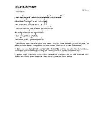 080. FELIZ CIDADE
(Zé Vicente)
Tom inicial: G
G C D G D
/: Laiá, Laiá, La-la-iá, La-la-iá, La-la-ia-la-la-iá, La-la-la-la-la-iá :/
C G
/: Um novo olhar, que traz um sonho novo,
D G G
7
e faz cantar meu povo, lê - lê - lê - lê - á! :/
D G
1. No olhar de quem sabe enxergar, em cada esquina,
D G
No menino e na menina o futuro do país,
D G
Futuro novo, pleno de felicidade,
D D7 G
Feliz cidade, como a gente sempre quis!
2. No olhar de quem chega do morro e da favela / de quem desce da janela do andar superior / pra
brilhar juntos na justiça e na igualdade / construindo esta cidade, como o nosso Deus sonhou!
3. Sonho de vida transformado em louvação / festejando na união de uma nova humanidade, /
humanidade onde todos são iguais / ninguém é menor, nem mais, / como nosso Deus criou!
4. Bendito seja o novo olhar, o sonho novo! / Pra cidade, pra meu povo, pra você, pra todos nós. /
Bendito seja o Deus, artista da alegria, / nosso canto, noite e dia, aleluia, aleluia!
 