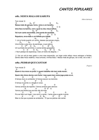 CANTOS POPULARES
081. NESTA MALA DE GARUPA
(Mário Barbará)
Tom inicial: G
G Am D
7
G Em
Nessa mala de garupa, fumo, rama e um baralho,
Am D G C G
Uma faca na bainha, com a qual eu dou meus talhos.
Am D
7
G Em
Vai num canto escondida, uma ponta de saudade,
Am D G C G
Rapadura, erva-mate e um bilhete pra cidade
Am D G
1. Lá no fundo guardo um sonho, desses que jamais vingou,
Em Am D G
Uma funda e uma isca, da pandorga, o que sobrou.
C C
#0
G Em C B
7
Em
Um punhado de caminhos, e outras tantas geografias
C D G Em Am D
7
G Em
/: Num pedaço de esperança, mais um tanto de alegrias. :/
2. Vai um sol já meio gasto e uma rosa esquecida, um lugar onde refaço meus estragos e feridas.
Dentro dela meus retalhos, meus amores, minhas lidas /: Nessa mala de garupa, vai a vida, vai a vida :/
082. PEDRAS QUE CANTAM
(Fagner)
Tom inicial: D
D F
#
m G D
Quem é rico mora na praia / e quem trabalha não tem onde morar;
F
#
m G D
Quem não chora dorme com fome / mas quem tem nome joga prata no ar.
G D G D
O tempo duro no ambiente / O tempo escuro na memória
G E
7
A
O tempo é quente e o dragão é voraz.
G D G D
Vamos embora de repente / Vamos embora sem demora
G A D D
7
G
Vamos pra frente que pra trás não dá mais.
C G C G C G
Pra ser feliz num lugar, / pra sorrir e cantar, / tanta coisa a gente inventa
A G D Bm E
7
A
7
D
Mas no dia que a poesia se arrebenta, / É que as pedras vão cantar.
 