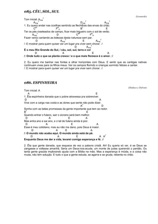 085. CÉU, SOL, SUL
(Leonardo)
Tom inicial: Amaj
7
Amaj
7
Dmaj
7
Amaj
7
1. Eu quero andar nas coxilhas sentindo as flechilhas das ervas do chão.
C
#7
F
#
m B
7
E
Ter os pés roseteados de campo, ficar mais trigueiro com o sol de verão.
Amaj
7
D C
#7
F
#
m
Fazer verso cantando as belezas desta natureza sem par.
D Amaj
7
E Amaj
7
/: E mostrar para quem quiser ver um lugar pra viver sem chorar. :/
D Amaj
7
É o meu Rio Grande do Sul, / céu, sol, sul, terra e cor
D A E A
/: Onde tudo o que se planta cresce / e o que mais floresce é o amor. :/
2. Eu quero me banhar nas fontes e olhar horizontes com Deus. E sentir que as cantigas nativas
continuam vivas para os filhos meus. Ver os campos florindo e crianças sorrindo felizes a cantar.
/: E mostrar para quem quiser ver um lugar pra viver sem chorar. :/
086. ESPINHEIRA
(Duduca e Dalvan)
Tom inicial: A
A E
1. Êta espinheira danada que o pobre atravessa pra sobreviver.
D A
Vive com a carga nas costa e as dores que sente não pode dizer.
A
7
D
Sonha com as belas promessas da gente importante que tem ao redor.
B
7
E
Quando entrar o fulano, sair o sicrano será bem melhor.
D A E A
Mas entra ano e sai ano, e o tal de fulano ainda é pior.
D A E A
Esse é meu cotidiano, mas eu não me dano, pois Deus é maior.
D A E A
/: O mundo não acaba aqui. O mundo ainda está de pé.
D A E A A
7
Enquanto Deus me der a vida, levarei comigo esperança e fé. :/
2. Êta que gente danada, que esquece de vez a palavra cristã. Ah! Eu queria só ver, é se Deus se
zangasse e voltasse amanhã. Seria um Deus-nos-acuda, um monte de judas querendo o perdão. Ou
tanta gente graúda implorando ajuda com a Bíblia na mão. Mas a esperança é miúda, e a coisa não
muda, não tem solução. E tudo o que a gente estuda, se agarra e se gruda, rebenta no chão.
 