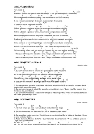 087. PANDORGAS
Tom inicial: C
C G C E Am Am/G
Retorno à infância das manhãs deste meu tempo, / e sou guri de brinquedo e sentimento,
F C
0
C Am G C
Minha pandorga é um pássaro maluco / que gambeteia no azul do firmamento
G C
E nas varetas quase sempre de taquara (quase sempre de taquara),
E Am Am/G
A cobertura de um papel bem escolhido
F C
0
C Am Dm G C
0
C
Colava tudo com o grude de farinha, / e para o rabo longos trapos coloridos
F C
0
C Am G G
7
C
Colava tudo com o grude de farinha, / e para o rabo longos trapos coloridos
F D
7
G
Minha pandorga tinha ronco e telegrama, / era estrela, era navio ou barrinete,
F C G C
Pra levantá-la ia penteando contra o vento / como potrilho corcoveando sem ginete.
F D
7
G
Coisa bonita de se ver minha pandorga, / com roncadeira, rabo duplo, envenenada,
F E Am D
7
G
7
Enchia o céu de colorido e de esperança, / e era a festa e o orgulho da piazada.
G C E Am Am/G
Sei que na vida volta e meia sou pandorga, / voando alto nos meus sonhos, andarilho
F C
0
C Am Dm G
7
C
0
C
Mas puxo a linha que me faz voltar à terra, / e sigo adiante sem cabresto no meu trilho
F C
0
C Am Dm G
7
C
Mas puxo a linha que me faz voltar à terra, / e sigo adiante sem cabresto no meu trilho
088. EU QUERO APENAS
(Roberto Carlos)
Tom inicial: G
G D G D G
1. Eu quero apenas olhar os campos / Eu quero apenas cantar meu canto
D
7
G Em Am
7
D
7
G
Eu só não quero cantar sozinho / Eu quero um coro de passarinhos.
C C
#0
G Em Am
7
D
7
G
Quero levar o meu canto amigo a qualquer amigo que precisar
C D G Em Am D G G
7
/: Eu quero ter um milhão de amigos e bem mais forte poder cantar :/
2. Eu quero apenas um vento forte / Levar meu barco ao rumo norte / E no caminho, o que eu pescar /
Quero dividir quando lá chegar.
3. Eu quero crer na paz do futuro / Eu quero ter um quintal sem muro / Quero meu filho pisando firme /
Cantando alto, sorrindo livre.
4. Eu quero amor decidindo a vida / Sentir a força da mão amiga / Meu irmão, com sorriso aberto / Se
ele chorar quero estar por perto.
089. HORIZONTES
(Flávio B. Rocha)
Tom inicial: G
G D/F
#
Em G
1. Há muito tempo que ando / nas ruas de um porto, não muito alegre
C G/B Am D
7
G
E que, no entanto / Me traz o encanto / E o pôr do sol se traduz em versos.
2. De seguir livre muitos caminhos / Arando terras, provando vinhos / De ter idéias de liberdade / De ver
o amor em todas idades.
3. Nasci chorando, Moinhos de Vento / Subir no bonde, descer correndo / A boa funda de goiabeira /
Jogar bolita, pular fogueira.
G D/F
#
Em G C G/B Am D G
64, 66, 68, mau tempo, talvez / Anos 70 não deu pra ti / E nos 90 eu não vou me perder por aí.
 