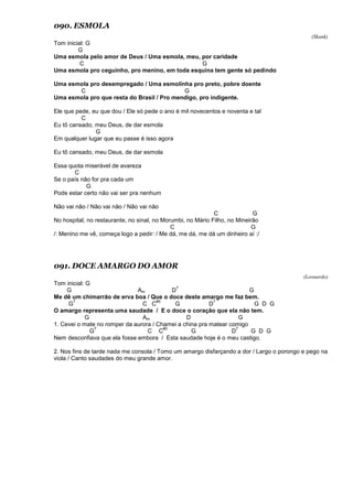 090. ESMOLA
(Skank)
Tom inicial: G
G
Uma esmola pelo amor de Deus / Uma esmola, meu, por caridade
C G
Uma esmola pro ceguinho, pro menino, em toda esquina tem gente só pedindo
Uma esmola pro desempregado / Uma esmolinha pro preto, pobre doente
C G
Uma esmola pro que resta do Brasil / Pro mendigo, pro indigente.
Ele que pede, eu que dou / Ele só pede o ano é mil novecentos e noventa e tal
C
Eu tô cansado, meu Deus, de dar esmola
G
Em qualquer lugar que eu passe é isso agora
Eu tô cansado, meu Deus, de dar esmola
Essa quota miserável de avareza
C
Se o país não for pra cada um
G
Pode estar certo não vai ser pra nenhum
Não vai não / Não vai não / Não vai não
C G
No hospital, no restaurante, no sinal, no Morumbi, no Mário Filho, no Mineirão
C G
/: Menino me vê, começa logo a pedir: / Me dá, me dá, me dá um dinheiro aí :/
091. DOCE AMARGO DO AMOR
(Leonardo)
Tom inicial: G
G Am D
7
G
Me dê um chimarrão de erva boa / Que o doce deste amargo me faz bem.
G
7
C C
#0
G D
7
G D G
O amargo representa uma saudade / E o doce o coração que ela não tem.
G Am D G
1. Cevei o mate no romper da aurora / Chamei a china pra matear comigo
G
7
C C
#0
G D
7
G D G
Nem desconfiava que ela fosse embora / Esta saudade hoje é o meu castigo.
2. Nos fins de tarde nada me consola / Tomo um amargo disfarçando a dor / Largo o porongo e pego na
viola / Canto saudades do meu grande amor.
 