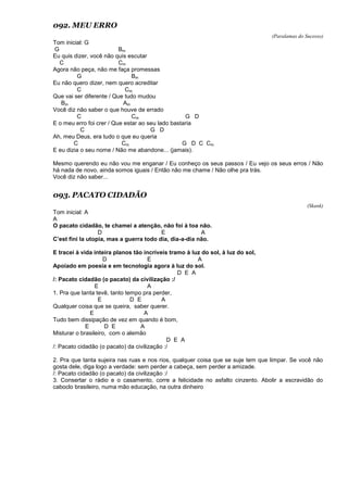 092. MEU ERRO
(Paralamas do Sucesso)
Tom inicial: G
G Bm
Eu quis dizer, você não quis escutar
C Cm
Agora não peça, não me faça promessas
G Bm
Eu não quero dizer, nem quero acreditar
C Cm
Que vai ser diferente / Que tudo mudou
Bm Am
Você diz não saber o que houve de errado
C Cm G D
E o meu erro foi crer / Que estar ao seu lado bastaria
C G D
Ah, meu Deus, era tudo o que eu queria
C Cm G D C Cm
E eu dizia o seu nome / Não me abandone... (jamais).
Mesmo querendo eu não vou me enganar / Eu conheço os seus passos / Eu vejo os seus erros / Não
há nada de novo, ainda somos iguais / Então não me chame / Não olhe pra trás.
Você diz não saber...
093. PACATO CIDADÃO
(Skank)
Tom inicial: A
A
O pacato cidadão, te chamei a atenção, não foi à toa não.
D E A
C’est fini la utopia, mas a guerra todo dia, dia-a-dia não.
E tracei à vida inteira planos tão incríveis tramo à luz do sol, à luz do sol,
D E A
Apoiado em poesia e em tecnologia agora à luz do sol.
D E A
/: Pacato cidadão (o pacato) da civilização :/
E A
1. Pra que tanta tevê, tanto tempo pra perder,
E D E A
Qualquer coisa que se queira, saber querer.
E A
Tudo bem dissipação de vez em quando é bom,
E D E A
Misturar o brasileiro, com o alemão
D E A
/: Pacato cidadão (o pacato) da civilização :/
2. Pra que tanta sujeira nas ruas e nos rios, qualquer coisa que se suje tem que limpar. Se você não
gosta dele, diga logo a verdade: sem perder a cabeça, sem perder a amizade.
/: Pacato cidadão (o pacato) da civilização :/
3. Consertar o rádio e o casamento, corre a felicidade no asfalto cinzento. Abolir a escravidão do
caboclo brasileiro, numa mão educação, na outra dinheiro
 