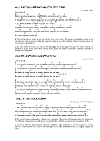 003. LATINO-AMERICANO, POR QUE NÃO?
(Pe. Osmar Coppi)
Tom inicial: D
D G D G A
Latino-americano, por que não? / Latino-americano, sim eu sou,
Bm F
#
m G A D
/: Sou jovem passo aberto, seguindo o rumo certo, buscando o dia da libertação :/
A D G A D
1. Eu tenho um brilho no olhar, eu quero ver a festa já.
G D Bm G A D
O amor é um continente imenso, tanta gente contente esperando o sol raiar.
G D G D Bm Em
Confuso é meu sorriso, meu peito está ferido, mas não sou tão bandido
A
7
D
Eu quero apenas transformar.
2. Na minha pele eu tenho a cor, por dentro sinto muito amor. Sonhando a liberdade eu sigo e vai
comigo meu jeito de querer mudar. Eu trago na garganta um grito entalado, não sei mandar recado eu
mesmo quero é chegar lá.
3. Eu creio nesta comunhão, na força jovem da nação. Na fé, na esperança, do povo nasce o novo, no
sangue de quem soube amar. Nos braços dessa gente, no mesmo continente, na terra Ameríndia é
tempo ainda de plantar.
004. DEUS PRECISA DE PROFETAS
(Jorge Trevisol)
Tom inicial: E
E B F
#
m B E
1. O povo está cansado de tanta opressão / O mal da injustiça cegou seu coração
E
7
A Am E C
#
m F
#
m B E
E Deus que não se esquece do povo sofredor, / Precisa de profetas que levem seu amor
B A C
#
m
Eu quero te ouvir, eu vou te seguir, Senhor eis me aqui.
B A E A B E
Eu quero te ouvir, eu vou te seguir, Senhor eis me aqui.
E B F
#
m B E E
7
2. Coragem, esperança, vigor em sua mão / Olhares de denúncia, firmeza na missão. Amor e
A Am E C
#
m F
#
m B E
Confiança, num grito aterrador, / Profeta tem na boca, palavras do Senhor.
E B F
#
m B E E
7
3. Do mal, as estruturas Deus manda demolir / Buscar suas raízes, cortar e destruir. Abrir caminhos A
Am E C
#
m F
#
m B E
Novos e nunca desistir, fazer feliz o povo, plantar e construir.
005. TE AMAREI, SENHOR
(Recolhido por Fr. Víctor O. Krüger)
Tom inicial: G
G C C
#0
G C A
7
D
1. Me chamaste para caminhar a vida contigo. / Decidi para sempre seguir-te e não voltar atrás
G C C
#0
G Em G D/F
#
G C
Me puseste uma brasa no peito / e uma flecha na alma. / É difícil agora viver sem saudades de Ti.
D B
7
Em C Am D
7
G
/: Te amarei, Senhor, / Te amarei Senhor! / Eu só encontro a paz e alegria bem perto de Ti :/
2. Eu pensei muitas vezes calar e não dar nem respostas. / Eu pensei na fuga esconder-me, ir longe de
Ti. / Mas tua força venceu e, ao final, eu fiquei seduzido. / É difícil agora viver sem saudades de Ti.
3. Ó Jesus não me deixes jamais caminhar solitário / Bem conheces a minha fraqueza e o meu
coração. / Vem ensina-me a viver a vida na tua presença. / No amor dos irmãos, na alegria, na paz, na
união.
 