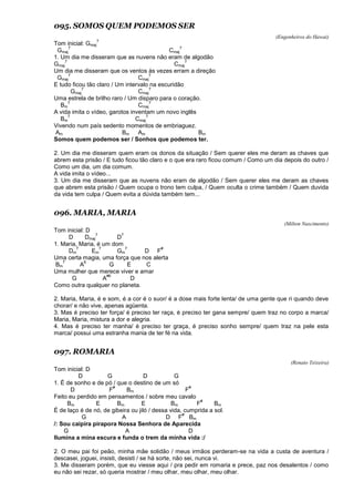 095. SOMOS QUEM PODEMOS SER
(Engenheiros do Hawai)
Tom inicial: Gmaj
7
Gmaj
7
Cmaj
7
1. Um dia me disseram que as nuvens não eram de algodão
Gmaj
7
Cmaj
7
Um dia me disseram que os ventos às vezes erram a direção
Gmaj
7
Cmaj
7
E tudo ficou tão claro / Um intervalo na escuridão
Gmaj
7
Cmaj
7
Uma estrela de brilho raro / Um disparo para o coração.
Bm
7
Cmaj
7
A vida imita o vídeo, garotos inventam um novo inglês
Bm
7
Cmaj
7
Vivendo num país sedento momentos de embriaguez.
Am Bm Am Bm
Somos quem podemos ser / Sonhos que podemos ter.
2. Um dia me disseram quem eram os donos da situação / Sem querer eles me deram as chaves que
abrem esta prisão / E tudo ficou tão claro e o que era raro ficou comum / Como um dia depois do outro /
Como um dia, um dia comum.
A vida imita o vídeo...
3. Um dia me disseram que as nuvens não eram de algodão / Sem querer eles me deram as chaves
que abrem esta prisão / Quem ocupa o trono tem culpa, / Quem oculta o crime também / Quem duvida
da vida tem culpa / Quem evita a dúvida também tem...
096. MARIA, MARIA
(Milton Nascimento)
Tom inicial: D
D Dmaj
7
D
7
1. Maria, Maria, é um dom
Dm
7
Em
7
Gm
7
D F
#
Uma certa magia, uma força que nos alerta
Bm
7
A
6
G E C
Uma mulher que merece viver e amar
G A
#6
D
Como outra qualquer no planeta.
2. Maria, Maria, é e som, é a cor é o suor/ é a dose mais forte lenta/ de uma gente que ri quando deve
chorar/ e não vive, apenas agüenta.
3. Mas é preciso ter força/ é preciso ter raça, é preciso ter gana sempre/ quem traz no corpo a marca/
Maria, Maria, mistura a dor e alegria.
4. Mas é preciso ter manha/ é preciso ter graça, é preciso sonho sempre/ quem traz na pele esta
marca/ possui uma estranha mania de ter fé na vida.
097. ROMARIA
(Renato Teixeira)
Tom inicial: D
D G D G
1. É de sonho e de pó / que o destino de um só
D F
#
Bm F
#
Feito eu perdido em pensamentos / sobre meu cavalo
Bm E Bm E Bm F
#
Bm
É de laço é de nó, de gibeira ou jiló / dessa vida, cumprida a sol.
G A D F
#
Bm
/: Sou caipira pirapora Nossa Senhora de Aparecida
G A D
Ilumina a mina escura e funda o trem da minha vida :/
2. O meu pai foi peão, minha mãe solidão / meus irmãos perderam-se na vida a custa de aventura /
descasei, joguei, insisti, desisti / se há sorte, não sei, nunca vi.
3. Me disseram porém, que eu viesse aqui / pra pedir em romaria e prece, paz nos desalentos / como
eu não sei rezar, só queria mostrar / meu olhar, meu olhar, meu olhar.
 