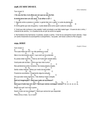 098. EU SOU DO SUL
(Elton Saldanha)
Tom inicial: G
G Em
/: Eu sou do Sul, é só olhar pra ver que eu sou do Sul.
C Am D
A minha terra tem um céu azul, é só olhar e ver! :/
B
7
C Am D
1. Nascido entre a poesia e o arado / a gente lida com o gado / e cuida da plantação.
B
7
C Am D G D
A minha gente que veio da guerra, / cuida desta terra como quem cuida do coração.
2. Você que não conhece o meu estado / está convidado a ser feliz neste lugar. / A serra te dá o vinho, /
o litoral te dá carinho, / e o Guaíba te dá um pôr do sol lá na capital.
3. Na fronteira é los hermanos / é prenda, cavalo e canha. / Viver lá na campanha é bom demais. / Que
um santo missioneiro te acompanhe e companheiro, / se puder, vem lavar a alma no Rio Uruguai.
099. SERÁ
(Legião Urbana)
Tom inicial: C
C G Am F C
Tire suas mãos de mim / eu não pertenço a você.
G Am F C
Não é me dominando assim, / que você vai me entender.
G Am F C
Eu posso estar sozinho, / mas eu sei muito bem aonde estou.
G Am F C
Você pode até duvidar: / Acho que isso não é amor.
G Am F C
Nos perderemos entre monstros / da nossa própria criação.
G Am F C
Serão noites inteiras / talvez por medo da escuridão.
G Am F C
Ficaremos acordados / imaginando alguma solução,
G Am F C
Pra que este nosso egoísmo, / não destrua nosso coração.
G Dm G Dm
Será só imaginação? / Será que nada vai acontecer?
G Dm G Dm Am F G
Será que é tudo isso em vão? / Será que vamos conseguir vencer? / o - o - o - o - o - o.
C G
Brigar pra quê / se é sem querer.
Am F C G
Quem é que vai nos proteger? / Será que vamos ter que responder
Am F Am
Pelos erros a mais, / eu e você?
 