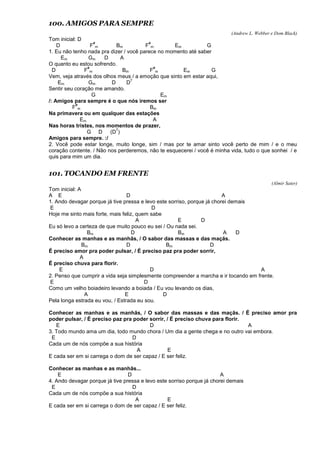 100. AMIGOS PARA SEMPRE
(Andrew L. Webber e Dom Black)
Tom inicial: D
D F
#
m Bm F
#
m Em G
1. Eu não tenho nada pra dizer / você parece no momento até saber
Em Gm D A
O quanto eu estou sofrendo.
D F
#
m Bm F
#
m Em G
Vem, veja através dos olhos meus / a emoção que sinto em estar aqui,
Em Gm D D
7
Sentir seu coração me amando.
G Em
/: Amigos para sempre é o que nós iremos ser
F
#
m Bm
Na primavera ou em qualquer das estações
Em A
Nas horas tristes, nos momentos de prazer,
G D (D
7
)
Amigos para sempre. :/
2. Você pode estar longe, muito longe, sim / mas por te amar sinto você perto de mim / e o meu
coração contente. / Não nos perderemos, não te esquecerei / você é minha vida, tudo o que sonhei / e
quis para mim um dia.
101. TOCANDO EM FRENTE
(Almir Sater)
Tom inicial: A
A E D A
1. Ando devagar porque já tive pressa e levo este sorriso, porque já chorei demais
E D
Hoje me sinto mais forte, mais feliz, quem sabe
A E D
Eu só levo a certeza de que muito pouco eu sei / Ou nada sei.
Bm D Bm A D
Conhecer as manhas e as manhãs, / O sabor das massas e das maçãs.
Bm D Bm D
É preciso amor pra poder pulsar, / É preciso paz pra poder sorrir,
A
É preciso chuva para florir.
E D A
2. Penso que cumprir a vida seja simplesmente compreender a marcha e ir tocando em frente.
E D
Como um velho boiadeiro levando a boiada / Eu vou levando os dias,
A E D
Pela longa estrada eu vou, / Estrada eu sou.
Conhecer as manhas e as manhãs, / O sabor das massas e das maçãs. / É preciso amor pra
poder pulsar, / É preciso paz pra poder sorrir, / É preciso chuva para florir.
E D A
3. Todo mundo ama um dia, todo mundo chora / Um dia a gente chega e no outro vai embora.
E D
Cada um de nós compõe a sua história
A E
E cada ser em si carrega o dom de ser capaz / E ser feliz.
Conhecer as manhas e as manhãs...
E D A
4. Ando devagar porque já tive pressa e levo este sorriso porque já chorei demais
E D
Cada um de nós compõe a sua história
A E
E cada ser em si carrega o dom de ser capaz / E ser feliz.
 