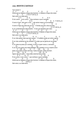 102. MONTE CASTELO
(Legião Urbana)
Tom inicial: C
C F G C F G C F
Ainda que eu falasse a língua dos homens, / e falasse a língua dos anjos
G C F G C F C/E Dm G
Sem amor, eu nada seria
C F G C F G C
É só o amor, é só o amor / Que conhece o que é verdade
F G C F G C F C/E Dm G
O amor é bom, não quer o mal, / não sente inveja ou se envaidece
C F G C F G C
O amor é fogo que arde sem se ver / É ferida que dói e não se sente
F G C F G C F C/E Dm G
É um contentamento descontente / É dor que desatina sem doer.
C F G C F G C F
Ainda que eu falasse a língua dos homens, E falasse a língua dos anjos,
G C F G C F C/E Dm G
Sem amor, eu nada seria
C F G C F G C
É um não querer mais que bem querer / É solitário andar por entre a gente
F G C F G C
É um não contentar-se de contente / É cuidar que se ganha em se perder
Dm G Dm G
É um estar-se preso por vontade / é servir a quem vence, o vencedor
Dm G Dm G
É um ter com quem nos mata lealdade / tão contrário a si é o mesmo amor
F C/E Dm G F C/E Dm G
Estou acor-dado e todos dormem / todos dormem, todos dormem.
F C/E Dm G F C/E Dm G
Agora vejo em parte / mas então veremos face a face
C F G C F G C
É só o amor, é só o amor / que conhece o que é verdade.
F G C F G C G
Ainda que eu falasse a língua dos homens / e falasse a língua dos anjos,
F C/E Dm C
Sem amor, eu nada seria.
 