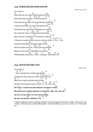 103. CORAÇÃO DE ESTUDANTE
(Milton Nascimento)
Tom inicial: C
C Am Dm
Quero falar de uma coisa, adivinha onde ela anda?
F Gsus
4
G
7
Am C
Deve estar dentro do peito, ou caminha pelo ar.
Am C Am
Pode estar aqui do lado, bem mais perto que pensamos,
Dm F Gsus
4
G
7
A folha da juventude, é o nome certo desse amor.
C Am Dm
Já podaram seus momentos, / desviaram seu destino,
F Gsus
4
G
7
Am C
Seu sorriso de menino / tantas vezes se escondeu.
Am C Am
Mas renova-se a esperança, / nova aurora a cada dia
Dm F Gsus
4
G
7
C
E há que se cuidar do broto / pra que a vida nos dê flo - o - or e fruto.
Am Dm
Coração de estudante / há de se cuidar da vida,
F Gsus
4
G
7
Am C
Há de se cuidar do mundo, / tomar conta da amizade.
Am C Am
Alegria e muito sonho, / espalhados no caminho,
Dm Em F Gsus
4
G
7
C
Férteis plantas, sentimento, / Folha... Coração... Juventude e Fé!
104. TENTE OUTRA VEZ
(Raul Seixas)
Tom inicial: D
D F C G
1. Veja, não diga que a canção está perdida
D F Em Dm C A
7
Tenha fé em Deus, tenha fé na vida / tente outra vez.
D F C G
Beba, pois a água viva ainda está na fonte,
D F Em Dm C C
7
Você tem dois pés para cruzar a ponte / na - da aca - bou.
F Em
Oh! Tente, / Levante sua mão sedenta e recomece a andar,
F C G
Não pense que a cabeça agüenta se você parar, / Não, não, não, não
F G
Há uma voz que canta, há uma voz que dança,
A
#
C Em A
7
Há uma voz que gira, bailando no ar.
2. Queira, basta ser sincero e desejar profundo / Você será capaz de sacudir o mundo / Tente outra vez
/ Tente, e não diga que a vitória está perdida / Se é de batalhas que se vive a vida, vai! / Tente outra
vez.
 