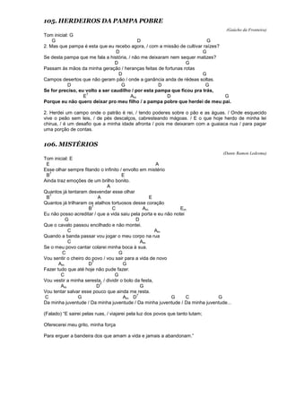 105. HERDEIROS DA PAMPA POBRE
(Gaúcho da Fronteira)
Tom inicial: G
G D G
2. Mas que pampa é esta que eu recebo agora, / com a missão de cultivar raízes?
D G
Se desta pampa que me fala a história, / não me deixaram nem sequer matizes?
D G
Passam às mãos da minha geração / heranças feitas de fortunas rotas
D G
Campos desertos que não geram pão / onde a ganância anda de rédeas soltas.
D G D G
Se for preciso, eu volto a ser caudilho / por esta pampa que ficou pra trás,
E
7
Am D G
Porque eu não quero deixar pro meu filho / a pampa pobre que herdei de meu pai.
2. Herdei um campo onde o patrão é rei, / tendo poderes sobre o pão e as águas. / Onde esquecido
vive o peão sem leis, / de pés descalços, cabresteando mágoas. / E o que hoje herdo de minha lei
chirua, / é um desafio que a minha idade afronta / pois me deixaram com a guaiaca nua / para pagar
uma porção de contas.
106. MISTÉRIOS
(Dante Ramon Ledesma)
Tom inicial: E
E A
Esse olhar sempre fitando o infinito / envolto em mistério
B
7
E
Ainda traz emoções de um brilho bonito.
A
Quantos já tentaram desvendar esse olhar
B
7
A E
Quantos já trilharam os atalhos tortuosos desse coração
B
7
C Am Em
Eu não posso acreditar / que a vida saiu pela porta e eu não notei
G D
Que o cavalo passou encilhado e não montei.
C Am
Quando a banda passar vou jogar o meu corpo na rua
C Am
Se o meu povo cantar colarei minha boca à sua.
C G
Vou sentir o cheiro do povo / vou sair para a vida de novo
Am D
7
G
Fazer tudo que até hoje não pude fazer.
C G
Vou vestir a minha seresta, / dividir o bolo da festa,
Am D
7
G
Vou tentar salvar esse pouco que ainda me resta.
C G Am D
7
G C G
Da minha juventude / Da minha juventude / Da minha juventude / Da minha juventude...
(Falado) “E sairei pelas ruas, / viajarei pela luz dos povos que tanto lutam;
Oferecerei meu grito, minha força
Para erguer a bandeira dos que amam a vida e jamais a abandonam.”
 