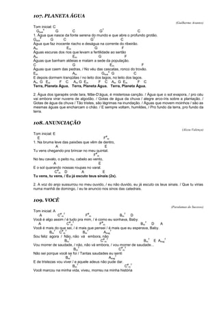 107. PLANETA ÁGUA
(Guilherme Arantes)
Tom inicial: C
Gsus
4
G C G
7
C
1. Água que nasce da fonte serena do mundo e que abre o profundo grotão.
Gsus
4
G C G
7
C
Água que faz inocente riacho e deságua na corrente do ribeirão.
Am Em G F
Águas escuras dos rios que levam a fertilidade ao sertão
Am Em G F
Águas que banham aldeias e matam a sede da população.
C G Em F
Águas que caem das pedras, / No véu das cascatas, ronco do trovão.
Em Am Gsus
4
G C
E depois dormem tranqüilas / no leito dos lagos, no leito dos lagos.
Am G Em F C Am G Em F C Am G Em F C
Terra, Planeta Água. Terra, Planeta Água. Terra, Planeta Água.
2. Água dos igarapés onde Iara, Mãe-D’água, é misteriosa canção. / Água que o sol evapora, / pro céu
vai embora virar nuvens de algodão. / Gotas de água da chuva / alegre arco-íris sobre a plantação. /
Gotas de água da chuva / Tão tristes, são lágrimas na inundação. / Águas que movem moinhos / são as
mesmas águas que encharcam o chão. / E sempre voltam, humildes, / Pro fundo da terra, pro fundo da
terra.
108. ANUNCIAÇÃO
(Alceu Valença)
Tom inicial: E
E F
#
m
1. Na bruma leve das paixões que vêm de dentro,
A E
Tu vens chegando pra brincar no meu quintal.
F
#
m
No teu cavalo, o peito nu, cabelo ao vento,
A E
E o sol quarando nossas roupas no varal.
C
#
m D A E
Tu vens, tu vens, / Eu já escuto teus sinais (2x).
2. A voz do anjo sussurrou no meu ouvido, / eu não duvido, eu já escuto os teus sinais. / Que tu virias
numa manhã de domingo, / eu te anuncio nos sinos das catedrais.
109. VOCÊ
(Paralamas do Sucesso)
Tom inicial: A
A C
#
m
7
F
#
m Bm
7
D
Você é algo assim / é tudo pra mim, / é como eu sonhava, Baby.
A C
#
m
7
F
#
m Bm
7
D A
Você é mais do que sei, / é mais que pensei / é mais que eu esperava, Baby.
Bm
7
C
#
m
7
Bm
7
Amaj
7
Sou feliz agora / Não, não vá embora, não
Bm
7
C
#
m
7
Bm
7
E Amaj
7
Vou morrer de saudade, / não, não vá embora, / vou morrer de saudade...
Bm
7
C
#
m
7
Não sei porque você se foi / Tantas saudades eu senti
Bm
7
Amaj
7
E de tristezas vou viver / e aquele adeus não pude dar.
Bm
7
C
#
m
7
Você marcou na minha vida, viveu, morreu na minha história
 