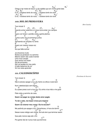 Bm
7
Amaj
7
Bm
7
Chego a ter medo do futuro / e da solidão que em minha porta bate.
Amaj
7
Bm
7
C
#
m
7
Bm
7
Amaj
7
E eu, / Gostava tanto de você, / Gostava tanto de você.
Amaj
7
Bm
7
C
#
m
7
Bm
7
Amaj
7
E eu, / Gostava tanto de você, / Gostava tanto de você.
110. SOL DE PRIMAVERA
(Beto Guedes)
Tom Inicial: E
E C
#
m G
#
m C
#
m Amaj
7
Quando entrar setembro e a boa nova andar nos campos
B
7
A B
7
A
Quero ver brotar o perdão onde a gente plantou
B
7
E C
#
m
Juntos outra vez já sonhamos juntos
G
#
m C
#
m Amaj
7
Semeando as canções no vento
B
7
A
Quero ver crescer nossa voz
B
7
A
No que falta sonhar
Já choramos muito
Muitos se perderam no caminho
Mesmo assim não custa inventar
Uma nova canção
Que venha nos trazer
Sol de primavera
Abri as janelas do meu peito
A lição sabemos de cor
Só nos resta aprender
111. CALEIDOSCÓPIO
(Paralamas do Sucesso)
Tom inicial: G
G C
7/9
G
Não é preciso apagar a luz / Eu fecho os olhos e tudo bem
C
7/9
Num caleidoscópio sem lógica.
G C
7/9
G
Eu quase posso ouvir a tua voz / Eu sinto a tua mão a me guiar
C
7/9
Pela noite a caminho de casa.
Am
7
Quem vai pagar as contas deste amor pagão
Bm
7
Te dar a mão, me trazer à tona pra respirar
D
7
G
Quem vai chamar meu nome / Ou te escutar?
C
7/9
G
Me pedindo pra apagar a luz / Amanheceu, é hora de dormir
C
7/9
G C
7/9
Nesse nosso relógio sem órbita. Se tudo tem que terminar assim
G
Que pelo menos seja até o fim
C
7/9
Pra gente não ter nunca mais que terminar.
 
