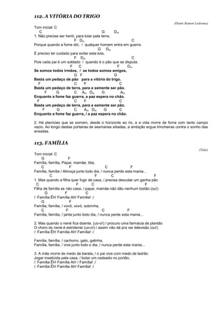 112. A VITÓRIA DO TRIGO
(Dante Ramon Ledesma)
Tom inicial: C
C G Dm
1. Não precisa ser herói, para lutar pela terra,
F Dm C
Porque quando a fome dói, / qualquer homem entra em guerra.
G Dm
É preciso ter cuidado para evitar esta luta,
F Dm C
Pois cada pai é um soldado / quando é o pão que se disputa.
F C F Dm
Se somos todos irmãos, / se todos somos amigos,
G F G
Basta um pedaço de pão para a vitória do trigo.
F C F C
Basta um pedaço de terra, para a semente ser pão.
F G C Am Dm G Am
Enquanto a fome faz guerra, a paz espera no chão.
F C F C
Basta um pedaço de terra, para a semente ser pão.
F G C Am Dm G C
Enquanto a fome faz guerra, / a paz espera no chão.
2. Há planícies que se somem, desde o horizonte ao rio, e a vida morre de fome com tanto campo
vazio. Ao longo destas porteiras de sesmarias sitiadas, a ambição ergue trincheiras contra o sonho das
enxadas.
113. FAMÍLIA
(Titãs)
Tom inicial: C
G F
Família, família, Papai, mamãe, titia,
C F C F
Família, família / Almoça junto todo dia, / nunca perde esta mania...
C F C F
1. Mas quando a filha quer fugir de casa, / precisa descolar um ganha pão
C F C F
Filha de família se não casa, / papai, mamãe não dão nenhum tostão (ou!)
G F C
/: Família Êh! Família Ah! Família! :/
G F
Família, família, / vovô, vovó, sobrinha,
C F C F
Família, família, / janta junto todo dia, / nunca perde esta mania...
2. Mas quando o nené fica doente, (uo-o!) / procuro uma farmácia de plantão
O choro do nené é estridente (uo-o!) / assim não dá pra ver televisão (ou!)
/: Família Êh! Família Ah! Família! :/
Família, família, / cachorro, gato, galinha,
Família, família, / vive junto todo o dia, / nunca perde esta mania...
3. A mãe morre de medo de barata, / o pai vive com medo de ladrão
Jogar inseticida pela casa, / botar um cadeado no portão,
/: Família Êh! Família Ah! / Família! :/
/: Família Êh! Família Ah! Família! :/
 